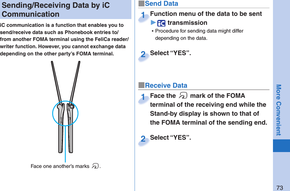 73More Convenient  Sending/Receiving Data by iC CommunicationiC communication is a function that enables you to send/receive data such as Phonebook entries to/from another FOMA terminal using the FeliCa reader/writer function. However, you cannot exchange data depending on the other party’s FOMA terminal.■Send DataFunction menu of the data to be sent▶ transmission ⿠Procedure for sending data might differ depending on the data.Function menu of the data to be sent1Select “YES”.Select “YES”.2■Receive DataFace the f mark of the FOMA terminal of the receiving end while the Stand-by display is shown to that of the FOMA terminal of the sending end.Face the terminal of the receiving end while the 1Select “YES”.Select “YES”.2 Face one another’s marks f.