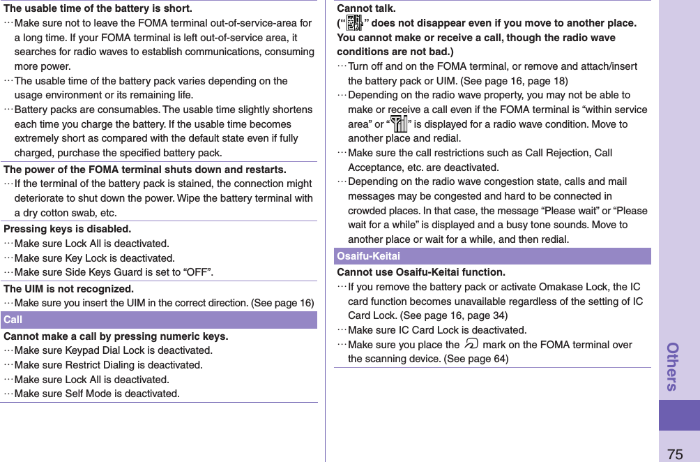 75OthersThe usable time of the battery is short. …Make sure not to leave the FOMA terminal out-of-service-area for a long time. If your FOMA terminal is left out-of-service area, it searches for radio waves to establish communications, consuming more power. …The usable time of the battery pack varies depending on the usage environment or its remaining life. …Battery packs are consumables. The usable time slightly shortens each time you charge the battery. If the usable time becomes extremely short as compared with the default state even if fully charged, purchase the speciﬁ ed battery pack.The power of the FOMA terminal shuts down and restarts. …If the terminal of the battery pack is stained, the connection might deteriorate to shut down the power. Wipe the battery terminal with a dry cotton swab, etc.Pressing keys is disabled. …Make sure Lock All is deactivated.  …Make sure Key Lock is deactivated.  …Make sure Side Keys Guard is set to “OFF”.The UIM is not recognized. …Make sure you insert the UIM in the correct direction. (See page 16)CallCannot make a call by pressing numeric keys.  …Make sure Keypad Dial Lock is deactivated.  …Make sure Restrict Dialing is deactivated.  …Make sure Lock All is deactivated.  …Make sure Self Mode is deactivated. Cannot talk.(“ ” does not disappear even if you move to another place.You cannot make or receive a call, though the radio wave conditions are not bad.) …Turn off and on the FOMA terminal, or remove and attach/insert the battery pack or UIM. (See page 16, page 18) …Depending on the radio wave property, you may not be able to make or receive a call even if the FOMA terminal is “within service area” or “ ” is displayed for a radio wave condition. Move to another place and redial. …Make sure the call restrictions such as Call Rejection, Call Acceptance, etc. are deactivated. …Depending on the radio wave congestion state, calls and mail messages may be congested and hard to be connected in crowded places. In that case, the message “Please wait” or “Please wait for a while” is displayed and a busy tone sounds. Move to another place or wait for a while, and then redial.Osaifu-KeitaiCannot use Osaifu-Keitai function. …If you remove the battery pack or activate Omakase Lock, the IC card function becomes unavailable regardless of the setting of IC Card Lock. (See page 16, page 34) …Make sure IC Card Lock is deactivated.  …Make sure you place the f mark on the FOMA terminal over the scanning device. (See page 64)