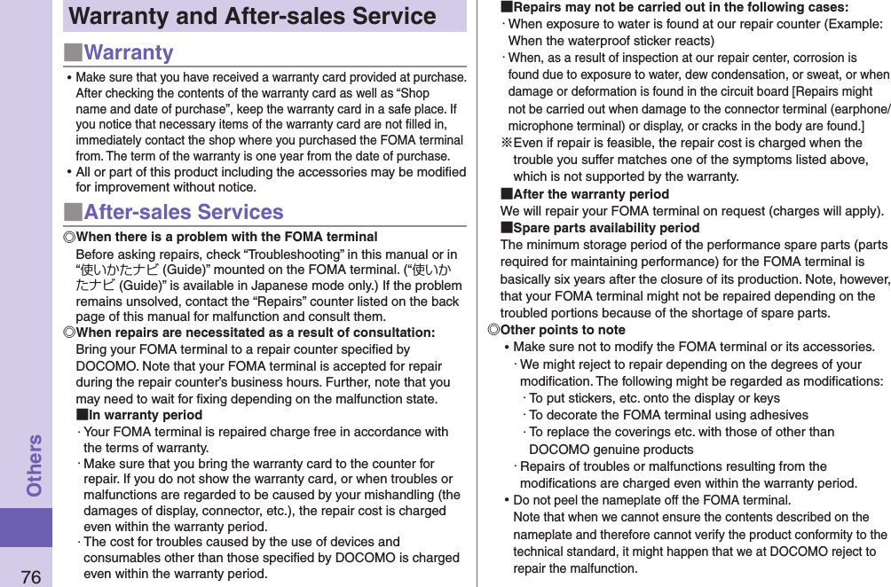 76OthersWarranty and After-sales Service■Warranty ⿠Make sure that you have received a warranty card provided at purchase. After checking the contents of the warranty card as well as “Shop name and date of purchase”, keep the warranty card in a safe place. If you notice that necessary items of the warranty card are not ﬁlled in, immediately contact the shop where you purchased the FOMA terminal from. The term of the warranty is one year from the date of purchase. ⿠All or part of this product including the accessories may be modiﬁed for improvement without notice.■After-sales ServicesWhen there is a problem with the FOMA terminalBefore asking repairs, check “Troubleshooting” in this manual or in “使いかたナビ (Guide)” mounted on the FOMA terminal. (“使いかたナビ (Guide)” is available in Japanese mode only.) If the problem remains unsolved, contact the “Repairs” counter listed on the back page of this manual for malfunction and consult them.When repairs are necessitated as a result of consultation:Bring your FOMA terminal to a repair counter speciﬁed by DOCOMO. Note that your FOMA terminal is accepted for repair during the repair counter’s business hours. Further, note that you may need to wait for ﬁxing depending on the malfunction state. In warranty period・ Your FOMA terminal is repaired charge free in accordance with the terms of warranty.・ Make sure that you bring the warranty card to the counter for repair. If you do not show the warranty card, or when troubles or malfunctions are regarded to be caused by your mishandling (the damages of display, connector, etc.), the repair cost is charged even within the warranty period.・ The cost for troubles caused by the use of devices and consumables other than those speciﬁed by DOCOMO is charged even within the warranty period. Repairs may not be carried out in the following cases:・ When exposure to water is found at our repair counter (Example: When the waterproof sticker reacts)・ When, as a result of inspection at our repair center, corrosion is found due to exposure to water, dew condensation, or sweat, or when damage or deformation is found in the circuit board [Repairs might not be carried out when damage to the connector terminal (earphone/microphone terminal) or display, or cracks in the body are found.]※Even if repair is feasible, the repair cost is charged when the trouble you suffer matches one of the symptoms listed above, which is not supported by the warranty. After the warranty periodWe will repair your FOMA terminal on request (charges will apply). Spare parts availability periodThe minimum storage period of the performance spare parts (parts required for maintaining performance) for the FOMA terminal is basically six years after the closure of its production. Note, however, that your FOMA terminal might not be repaired depending on the troubled portions because of the shortage of spare parts. Other points to note ⿠Make sure not to modify the FOMA terminal or its accessories.・ We might reject to repair depending on the degrees of your modiﬁcation. The following might be regarded as modiﬁcations:・ To put stickers, etc. onto the display or keys・ To decorate the FOMA terminal using adhesives・ To replace the coverings etc. with those of other than DOCOMO genuine products・ Repairs of troubles or malfunctions resulting from the modiﬁcations are charged even within the warranty period. ⿠Do not peel the nameplate off the FOMA terminal. Note that when we cannot ensure the contents described on the nameplate and therefore cannot verify the product conformity to the technical standard, it might happen that we at DOCOMO reject to repair the malfunction.