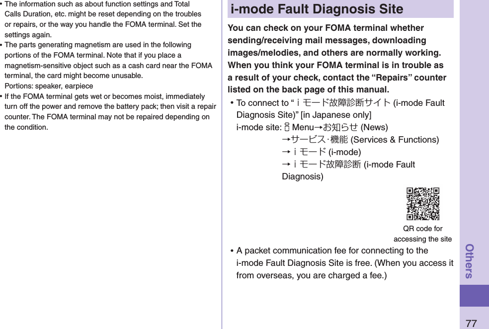 77Othersi-mode Fault Diagnosis SiteYou can check on your FOMA terminal whether sending/receiving mail messages, downloading images/melodies, and others are normally working. When you think your FOMA terminal is in trouble as a result of your check, contact the “Repairs” counter listed on the back page of this manual. ⿠To connect to “ｉモード故障診断サイト (i-mode Fault Diagnosis Site)” [in Japanese only] i-mode site: iMenu→お知らせ (News)→サービス・機能 (Services &amp; Functions)→ｉモード (i-mode)→ｉモード故障診断 (i-mode Fault Diagnosis) ⿠A packet communication fee for connecting to the i-mode Fault Diagnosis Site is free. (When you access it from overseas, you are charged a fee.)QR code for  accessing the site ⿠The information such as about function settings and Total Calls Duration, etc. might be reset depending on the troubles or repairs, or the way you handle the FOMA terminal. Set the settings again. ⿠The parts generating magnetism are used in the following portions of the FOMA terminal. Note that if you place a magnetism-sensitive object such as a cash card near the FOMA terminal, the card might become unusable. Portions: speaker, earpiece ⿠If the FOMA terminal gets wet or becomes moist, immediately turn off the power and remove the battery pack; then visit a repair counter. The FOMA terminal may not be repaired depending on the condition.