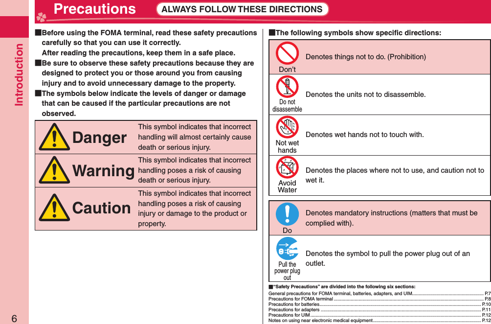 Introduction6 Precautions ALWAYS FOLLOW THESE DIRECTIONS  Before using the FOMA terminal, read these safety precautions carefully so that you can use it correctly.After reading the precautions, keep them in a safe place.  Be sure to observe these safety precautions because they are designed to protect you or those around you from causing injury and to avoid unnecessary damage to the property.  The symbols below indicate the levels of danger or damage that can be caused if the particular precautions are not observed.DangerThis symbol indicates that incorrect handling will almost certainly cause death or serious injury.WarningThis symbol indicates that incorrect handling poses a risk of causing death or serious injury.CautionThis symbol indicates that incorrect handling poses a risk of causing injury or damage to the product or property. The following symbols show speciﬁ c directions:Don’tDenotes things not to do. (Prohibition)Do notdisassembleDenotes the units not to disassemble.Not wethandsDenotes wet hands not to touch with.AvoidWaterDenotes the places where not to use, and caution not to wet it.DoDenotes mandatory instructions (matters that must be complied with).Pull thepower plugoutDenotes the symbol to pull the power plug out of an outlet. “Safety Precautions” are divided into the following six sections:General precautions for FOMA terminal, batteries, adapters, and UIM....................................................... P.7Precautions for FOMA terminal ................................................................................................................... P.8Precautions for batteries ............................................................................................................................ P.10Precautions for adapters ........................................................................................................................... P.11Precautions for UIM ................................................................................................................................... P.12Notes on using near electronic medical equipment ................................................................................... P.12