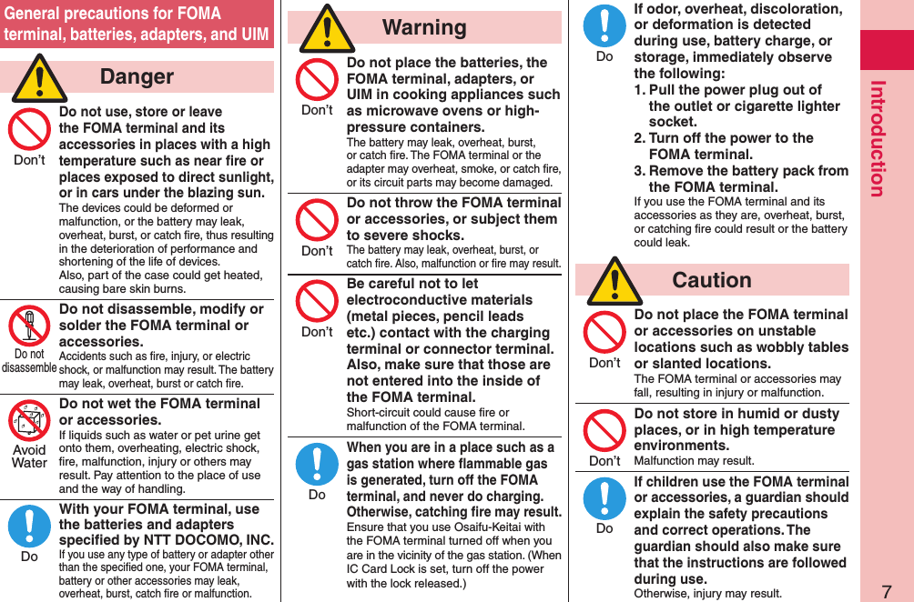 7IntroductionGeneral precautions for FOMA terminal, batteries, adapters, and UIM  DangerDo not use, store or leave the FOMA terminal and its accessories in places with a high temperature such as near ﬁre or places exposed to direct sunlight, or in cars under the blazing sun.The devices could be deformed or malfunction, or the battery may leak, overheat, burst, or catch ﬁre, thus resulting in the deterioration of performance and shortening of the life of devices. Also, part of the case could get heated, causing bare skin burns.Do not disassemble, modify or solder the FOMA terminal or accessories.Accidents such as ﬁre, injury, or electric shock, or malfunction may result. The battery may leak, overheat, burst or catch ﬁre.Do not wet the FOMA terminal or accessories.If liquids such as water or pet urine get onto them, overheating, electric shock, ﬁre, malfunction, injury or others may result. Pay attention to the place of use and the way of handling.With your FOMA terminal, use the batteries and adapters speciﬁed by NTT DOCOMO, INC.If you use any type of battery or adapter other than the speciﬁed one, your FOMA terminal, battery or other accessories may leak, overheat, burst, catch ﬁre or malfunction.  WarningDo not place the batteries, the FOMA terminal, adapters, or UIM in cooking appliances such as microwave ovens or high-pressure containers.The battery may leak, overheat, burst, or catch ﬁre. The FOMA terminal or the adapter may overheat, smoke, or catch ﬁre, or its circuit parts may become damaged.Do not throw the FOMA terminal or accessories, or subject them to severe shocks.The battery may leak, overheat, burst, or catch ﬁre. Also, malfunction or ﬁre may result.Be careful not to let electroconductive materials (metal pieces, pencil leads etc.) contact with the charging terminal or connector terminal. Also, make sure that those are not entered into the inside of the FOMA terminal.Short-circuit could cause ﬁre or malfunction of the FOMA terminal.When you are in a place such as a gas station where ﬂammable gas is generated, turn off the FOMA terminal, and never do charging.  Otherwise, catching ﬁre may result.Ensure that you use Osaifu-Keitai with the FOMA terminal turned off when you are in the vicinity of the gas station. (When IC Card Lock is set, turn off the power with the lock released.)If odor, overheat, discoloration, or deformation is detected during use, battery charge, or storage, immediately observe the following:1. Pull the power plug out of the outlet or cigarette lighter socket.2. Turn off the power to the FOMA terminal.3. Remove the battery pack from the FOMA terminal.If you use the FOMA terminal and its accessories as they are, overheat, burst, or catching ﬁre could result or the battery could leak.  CautionDo not place the FOMA terminal or accessories on unstable locations such as wobbly tables or slanted locations.The FOMA terminal or accessories may fall, resulting in injury or malfunction.Do not store in humid or dusty places, or in high temperature environments.Malfunction may result.If children use the FOMA terminal or accessories, a guardian should explain the safety precautions and correct operations. The guardian should also make sure that the instructions are followed during use.Otherwise, injury may result.Don’tDo notdisassembleAvoidWaterDoDon’tDon’tDon’tDoDoDon’tDon’tDo