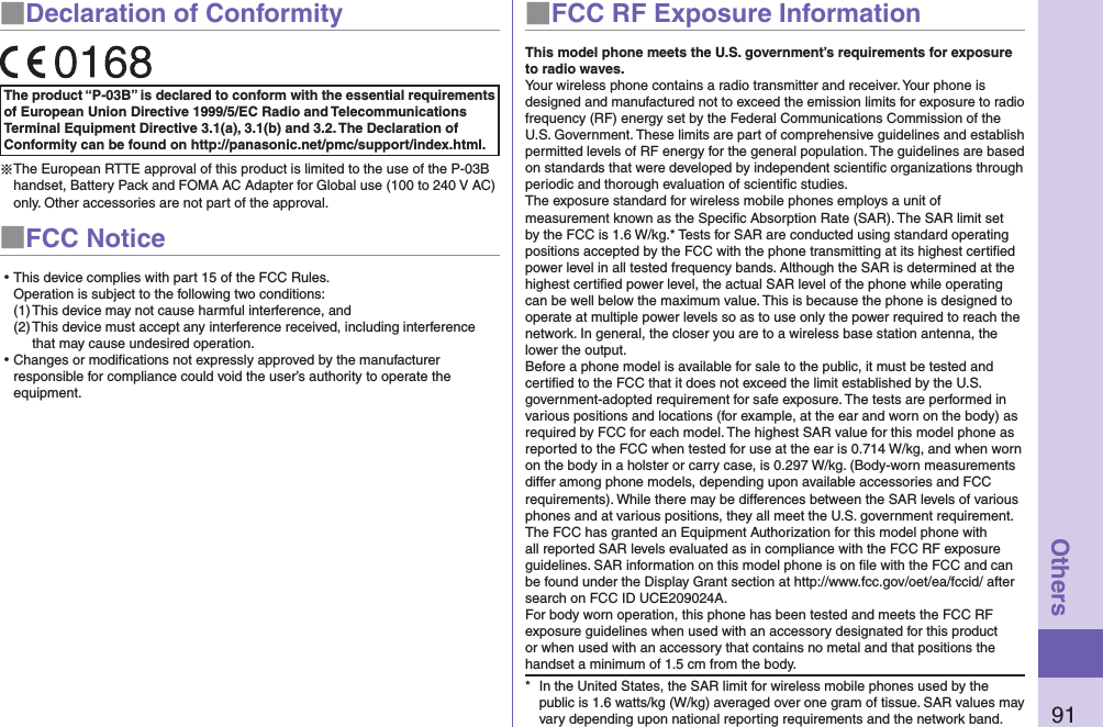 91Others■Declaration of ConformityThe product “P-03B” is declared to conform with the essential requirements of European Union Directive 1999/5/EC Radio and Telecommunications Terminal Equipment Directive 3.1(a), 3.1(b) and 3.2. The Declaration of Conformity can be found on http://panasonic.net/pmc/support/index.html.※The European RTTE approval of this product is limited to the use of the P-03B handset, Battery Pack and FOMA AC Adapter for Global use (100 to 240 V AC) only. Other accessories are not part of the approval.■FCC Notice⿠This device complies with part 15 of the FCC Rules. Operation is subject to the following two conditions:(1) This device may not cause harmful interference, and(2) This device must accept any interference received, including interference that may cause undesired operation.⿠Changes or modiﬁcations not expressly approved by the manufacturer responsible for compliance could void the user’s authority to operate the equipment.■FCC RF Exposure InformationThis model phone meets the U.S. government’s requirements for exposure to radio waves.Your wireless phone contains a radio transmitter and receiver. Your phone is designed and manufactured not to exceed the emission limits for exposure to radio frequency (RF) energy set by the Federal Communications Commission of the U.S. Government. These limits are part of comprehensive guidelines and establish permitted levels of RF energy for the general population. The guidelines are based on standards that were developed by independent scientiﬁc organizations through periodic and thorough evaluation of scientiﬁc studies.The exposure standard for wireless mobile phones employs a unit of measurement known as the Speciﬁc Absorption Rate (SAR). The SAR limit set by the FCC is 1.6 W/kg.* Tests for SAR are conducted using standard operating positions accepted by the FCC with the phone transmitting at its highest certiﬁed power level in all tested frequency bands. Although the SAR is determined at the highest certiﬁed power level, the actual SAR level of the phone while operating can be well below the maximum value. This is because the phone is designed to operate at multiple power levels so as to use only the power required to reach the network. In general, the closer you are to a wireless base station antenna, the lower the output.Before a phone model is available for sale to the public, it must be tested and certiﬁed to the FCC that it does not exceed the limit established by the U.S. government-adopted requirement for safe exposure. The tests are performed in various positions and locations (for example, at the ear and worn on the body) as required by FCC for each model. The highest SAR value for this model phone as reported to the FCC when tested for use at the ear is 0.714 W/kg, and when worn on the body in a holster or carry case, is 0.297 W/kg. (Body-worn measurements differ among phone models, depending upon available accessories and FCC requirements). While there may be differences between the SAR levels of various phones and at various positions, they all meet the U.S. government requirement.The FCC has granted an Equipment Authorization for this model phone with all reported SAR levels evaluated as in compliance with the FCC RF exposure guidelines. SAR information on this model phone is on ﬁle with the FCC and can be found under the Display Grant section at http://www.fcc.gov/oet/ea/fccid/ after search on FCC ID UCE209024A.For body worn operation, this phone has been tested and meets the FCC RF exposure guidelines when used with an accessory designated for this product or when used with an accessory that contains no metal and that positions the handset a minimum of 1.5 cm from the body.*  In the United States, the SAR limit for wireless mobile phones used by the public is 1.6 watts/kg (W/kg) averaged over one gram of tissue. SAR values may vary depending upon national reporting requirements and the network band.