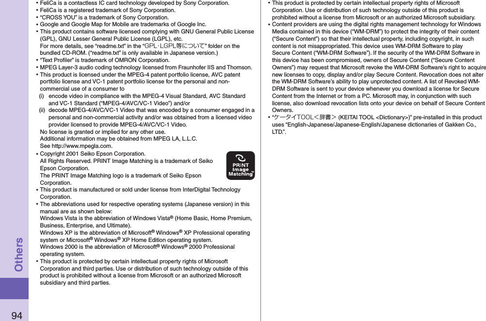 94Others⿠FeliCa is a contactless IC card technology developed by Sony Corporation.⿠FeliCa is a registered trademark of Sony Corporation.⿠“CROSS YOU” is a trademark of Sony Corporation.⿠Google and Google Map for Mobile are trademarks of Google Inc.⿠This product contains software licensed complying with GNU General Public License (GPL), GNU Lesser General Public License (LGPL), etc. For more details, see “readme.txt” in the “GPL・LGPL等について” folder on the bundled CD-ROM. (“readme.txt” is only available in Japanese version.)⿠“Text Proﬁler” is trademark of OMRON Corporation.⿠MPEG Layer-3 audio coding technology licensed from Fraunhofer IIS and Thomson.⿠This product is licensed under the MPEG-4 patent portfolio license, AVC patent portfolio license and VC-1 patent portfolio license for the personal and non-commercial use of a consumer to(i)  encode video in compliance with the MPEG-4 Visual Standard, AVC Standard and VC-1 Standard (“MPEG-4/AVC/VC-1 Video”) and/or(ii)  decode MPEG-4/AVC/VC-1 Video that was encoded by a consumer engaged in a personal and non-commercial activity and/or was obtained from a licensed video provider licensed to provide MPEG-4/AVC/VC-1 Video.No license is granted or implied for any other use.Additional information may be obtained from MPEG LA, L.L.C. See http://www.mpegla.com.⿠Copyright 2001 Seiko Epson Corporation. All Rights Reserved. PRINT Image Matching is a trademark of Seiko Epson Corporation. The PRINT Image Matching logo is a trademark of Seiko Epson Corporation.⿠This product is manufactured or sold under license from InterDigital Technology Corporation.⿠The abbreviations used for respective operating systems (Japanese version) in this manual are as shown below: Windows Vista is the abbreviation of Windows Vista® (Home Basic, Home Premium, Business, Enterprise, and Ultimate). Windows XP is the abbreviation of Microsoft® Windows® XP Professional operating system or Microsoft® Windows® XP Home Edition operating system.Windows 2000 is the abbreviation of Microsoft® Windows® 2000 Professional operating system.⿠This product is protected by certain intellectual property rights of Microsoft Corporation and third parties. Use or distribution of such technology outside of this product is prohibited without a license from Microsoft or an authorized Microsoft subsidiary and third parties.⿠This product is protected by certain intellectual property rights of Microsoft Corporation. Use or distribution of such technology outside of this product is prohibited without a license from Microsoft or an authorized Microsoft subsidiary.⿠Content providers are using the digital rights management technology for Windows Media contained in this device (“WM-DRM”) to protect the integrity of their content (“Secure Content”) so that their intellectual property, including copyright, in such content is not misappropriated. This device uses WM-DRM Software to play Secure Content (“WM-DRM Software”). If the security of the WM-DRM Software in this device has been compromised, owners of Secure Content (“Secure Content Owners”) may request that Microsoft revoke the WM-DRM Software’s right to acquire new licenses to copy, display and/or play Secure Content. Revocation does not alter the WM-DRM Software’s ability to play unprotected content. A list of Revoked WM-DRM Software is sent to your device whenever you download a license for Secure Content from the Internet or from a PC. Microsoft may, in conjunction with such license, also download revocation lists onto your device on behalf of Secure Content Owners.⿠“ケータイTOOL＜辞書＞ (KEITAI TOOL &lt;Dictionary&gt;)” pre-installed in this product uses “English-Japanese/Japanese-English/Japanese dictionaries of Gakken Co., LTD.”.