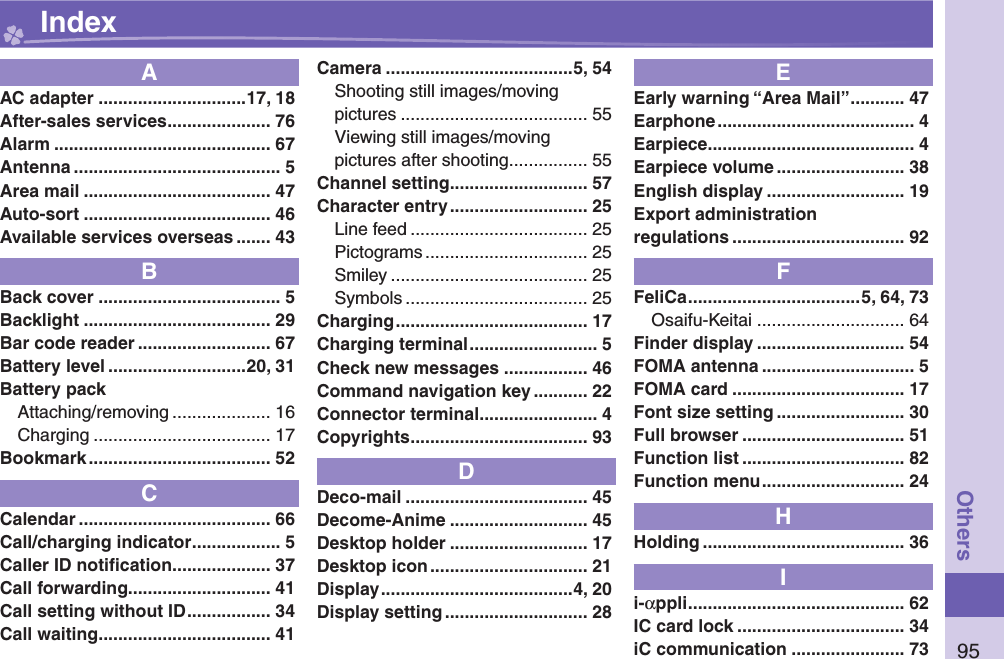 95OthersAAC adapter ..............................17, 18After-sales services ..................... 76Alarm ............................................ 67Antenna .......................................... 5Area mail ...................................... 47Auto-sort ...................................... 46Available services overseas ....... 43BBack cover ..................................... 5Backlight ...................................... 29Bar code reader ........................... 67Battery level ............................20, 31Battery packAttaching/removing .................... 16Charging .................................... 17Bookmark ..................................... 52CCalendar ....................................... 66Call/charging indicator .................. 5Caller ID notiﬁ cation .................... 37Call forwarding............................. 41Call setting without ID ................. 34Call waiting ................................... 41Camera ......................................5, 54Shooting still images/movingpictures ...................................... 55Viewing still images/movingpictures after shooting ................ 55Channel setting ............................ 57Character entry ............................ 25Line feed .................................... 25Pictograms ................................. 25Smiley ........................................ 25Symbols ..................................... 25Charging ....................................... 17Charging terminal .......................... 5Check new messages ................. 46Command navigation key ........... 22Connector terminal ........................ 4Copyrights .................................... 93DDeco-mail ..................................... 45Decome-Anime ............................ 45Desktop holder ............................ 17Desktop icon ................................ 21Display .......................................4, 20Display setting ............................. 28EEarly warning “Area Mail” ........... 47Earphone ........................................ 4Earpiece .......................................... 4Earpiece volume .......................... 38English display ............................ 19Export administrationregulations ................................... 92FFeliCa ...................................5, 64, 73Osaifu-Keitai .............................. 64Finder display .............................. 54FOMA antenna ............................... 5FOMA card ................................... 17Font size setting .......................... 30Full browser ................................. 51Function list ................................. 82Function menu ............................. 24HHolding ......................................... 36Ii-αppli ............................................ 62IC card lock .................................. 34iC communication ....................... 73 Index