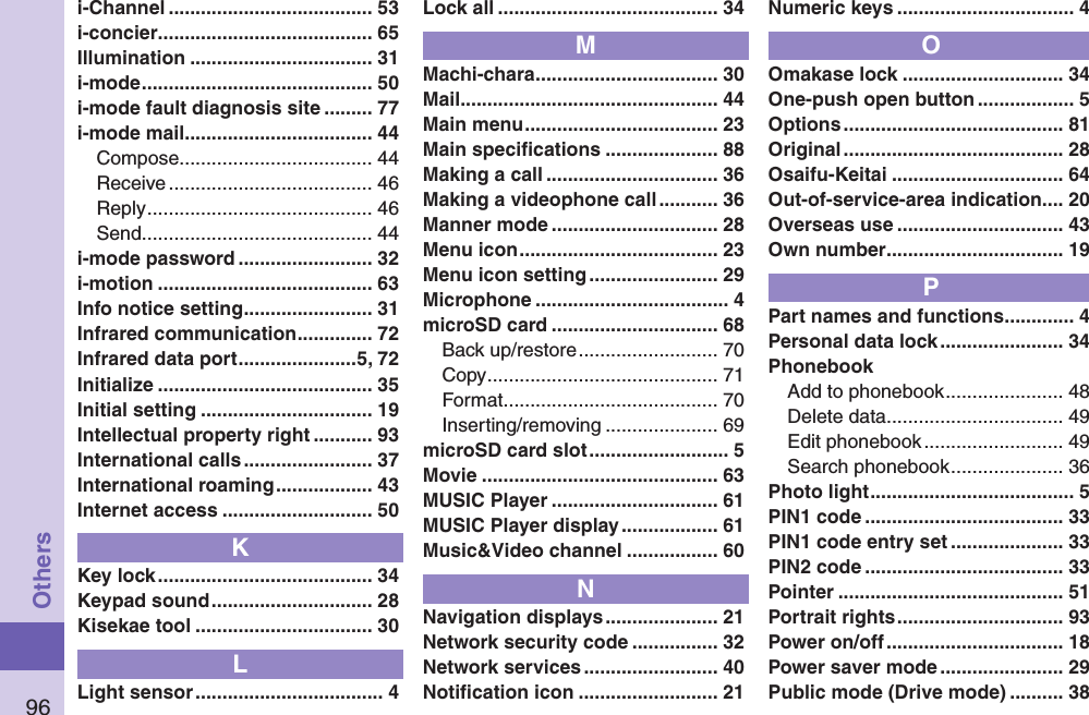 96Othersi-Channel ...................................... 53i-concier ........................................ 65Illumination .................................. 31i-mode ........................................... 50i-mode fault diagnosis site ......... 77i-mode mail ................................... 44Compose .................................... 44Receive ...................................... 46Reply .......................................... 46Send ........................................... 44i-mode password ......................... 32i-motion ........................................ 63Info notice setting ........................ 31Infrared communication .............. 72Infrared data port ......................5, 72Initialize ........................................ 35Initial setting ................................ 19Intellectual property right ........... 93International calls ........................ 37International roaming .................. 43Internet access ............................ 50KKey lock ........................................ 34Keypad sound .............................. 28Kisekae tool ................................. 30LLight sensor ................................... 4Lock all ......................................... 34MMachi-chara .................................. 30Mail ................................................ 44Main menu .................................... 23Main speciﬁcations ..................... 88Making a call ................................ 36Making a videophone call ........... 36Manner mode ............................... 28Menu icon ..................................... 23Menu icon setting ........................ 29Microphone .................................... 4microSD card ............................... 68Back up/restore .......................... 70Copy ........................................... 71Format ........................................ 70Inserting/removing ..................... 69microSD card slot .......................... 5Movie ............................................ 63MUSIC Player ............................... 61MUSIC Player display .................. 61Music&amp;Video channel ................. 60NNavigation displays ..................... 21Network security code ................ 32Network services ......................... 40Notiﬁcation icon .......................... 21Numeric keys ................................. 4OOmakase lock .............................. 34One-push open button .................. 5Options ......................................... 81Original ......................................... 28Osaifu-Keitai ................................ 64Out-of-service-area indication.... 20Overseas use ............................... 43Own number ................................. 19PPart names and functions ............. 4Personal data lock ....................... 34PhonebookAdd to phonebook ...................... 48Delete data ................................. 49Edit phonebook .......................... 49Search phonebook ..................... 36Photo light ...................................... 5PIN1 code ..................................... 33PIN1 code entry set ..................... 33PIN2 code ..................................... 33Pointer .......................................... 51Portrait rights ............................... 93Power on/off ................................. 18Power saver mode ....................... 29Public mode (Drive mode) .......... 38