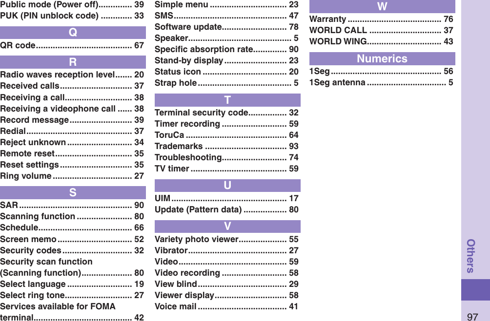 97OthersPublic mode (Power off) .............. 39PUK (PIN unblock code) ............. 33QQR code ........................................ 67RRadio waves reception level ....... 20Received calls .............................. 37Receiving a call ............................ 38Receiving a videophone call ...... 38Record message .......................... 39Redial ............................................ 37Reject unknown ........................... 34Remote reset ................................ 35Reset settings .............................. 35Ring volume ................................. 27SSAR ............................................... 90Scanning function ....................... 80Schedule ....................................... 66Screen memo ............................... 52Security codes ............................. 32Security scan function (Scanning function) ..................... 80Select language ........................... 19Select ring tone ............................ 27Services available for FOMA terminal ......................................... 42Simple menu ................................ 23SMS ............................................... 47Software update ........................... 78Speaker ........................................... 5Speciﬁc absorption rate .............. 90Stand-by display .......................... 23Status icon ................................... 20Strap hole ....................................... 5TTerminal security code ................ 32Timer recording ........................... 59ToruCa .......................................... 64Trademarks .................................. 93Troubleshooting ........................... 74TV timer ........................................ 59UUIM ................................................ 17Update (Pattern data) .................. 80VVariety photo viewer .................... 55Vibrator ......................................... 27Video ............................................. 59Video recording ........................... 58View blind ..................................... 29Viewer display .............................. 58Voice mail ..................................... 41WWarranty ....................................... 76WORLD CALL .............................. 37WORLD WING............................... 43Numerics1Seg .............................................. 561Seg antenna ................................. 5