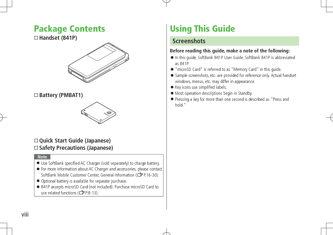 viiiPackage ContentsHandset (841P)Battery (PMBAT1)Quick Start Guide (Japanese)Safety Precautions (Japanese)Note 󱛠Use SoftBank specified AC Charger (sold separately) to charge battery. 󱛠For more information about AC Charger and accessories, please contact SoftBank Mobile Customer Center, General Information (ZP.16-30). 󱛠Optional battery is available for separate purchase. 󱛠841P accepts microSD Card (not included). Purchase microSD Card to use related functions (ZP.8-13).Using This GuideScreenshotsBefore reading this guide, make a note of the following: 󱛠In this guide, SoftBank 841P User Guide, SoftBank 841P is abbreviated as 841P. 󱛠&quot;microSD Card&quot; is referred to as &quot;Memory Card&quot; in this guide. 󱛠Sample screenshots, etc. are provided for reference only. Actual handset windows, menus, etc. may differ in appearance. 󱛠Key icons use simplified labels. 󱛠Most operation descriptions begin in Standby. 󱛠Pressing a key for more than one second is described as &quot;Press and hold.&quot;