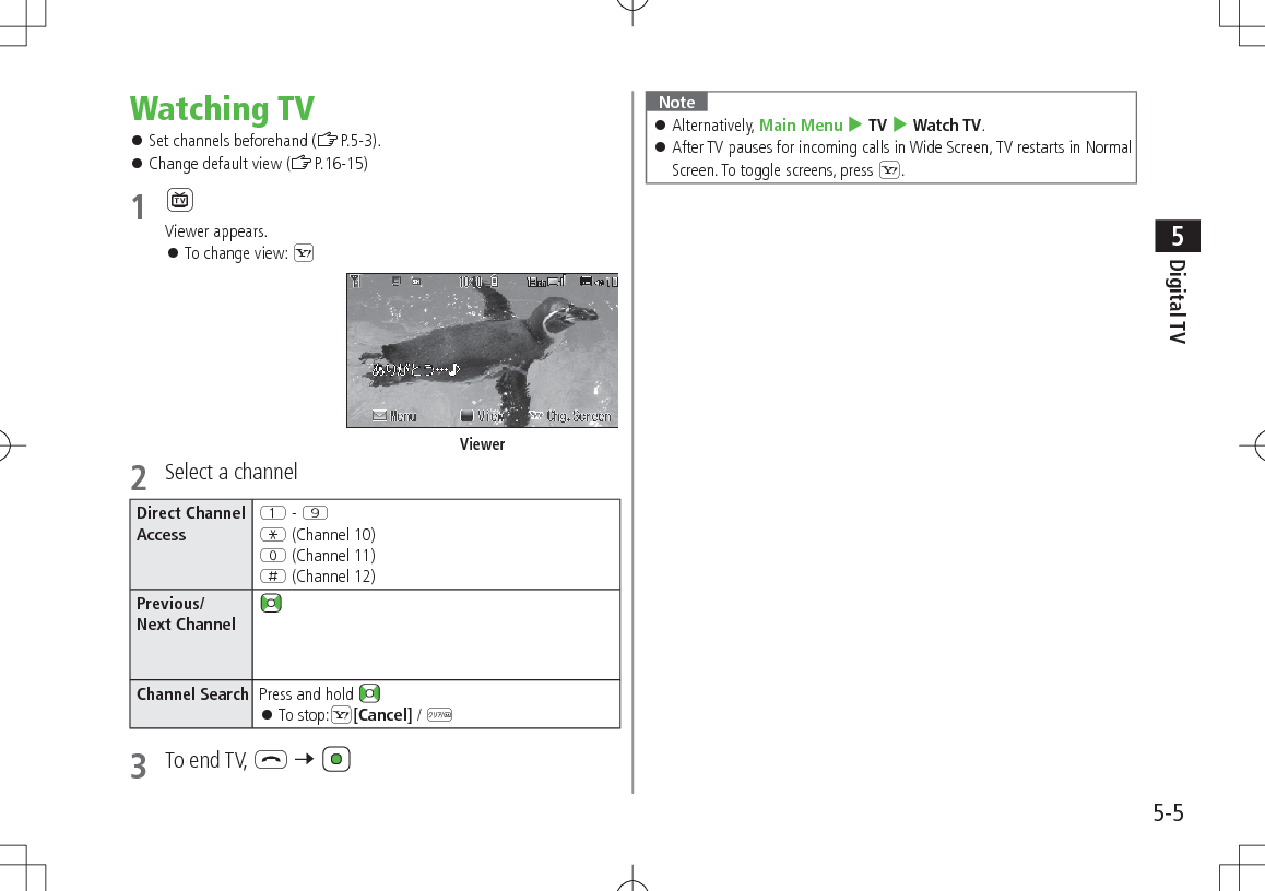 5-5Digital TV5Watching TV 󱛠Set channels beforehand (ZP.5-3). 󱛠Change default view (ZP.16-15)1 1Viewer appears. 󱛠To change view: S2  Select a channelDirect Channel AccessQ - OG (Channel 10)P (Channel 11)H (Channel 12)Previous/ Next ChannelChannel Search Press and hold  󱛠To stop:S[Cancel] / K3  To end TV, L 7 ViewerNote 󱛠Alternatively, Main Menu 4 TV 4 Watch TV. 󱛠After TV pauses for incoming calls in Wide Screen, TV restarts in Normal Screen. To toggle screens, press S.