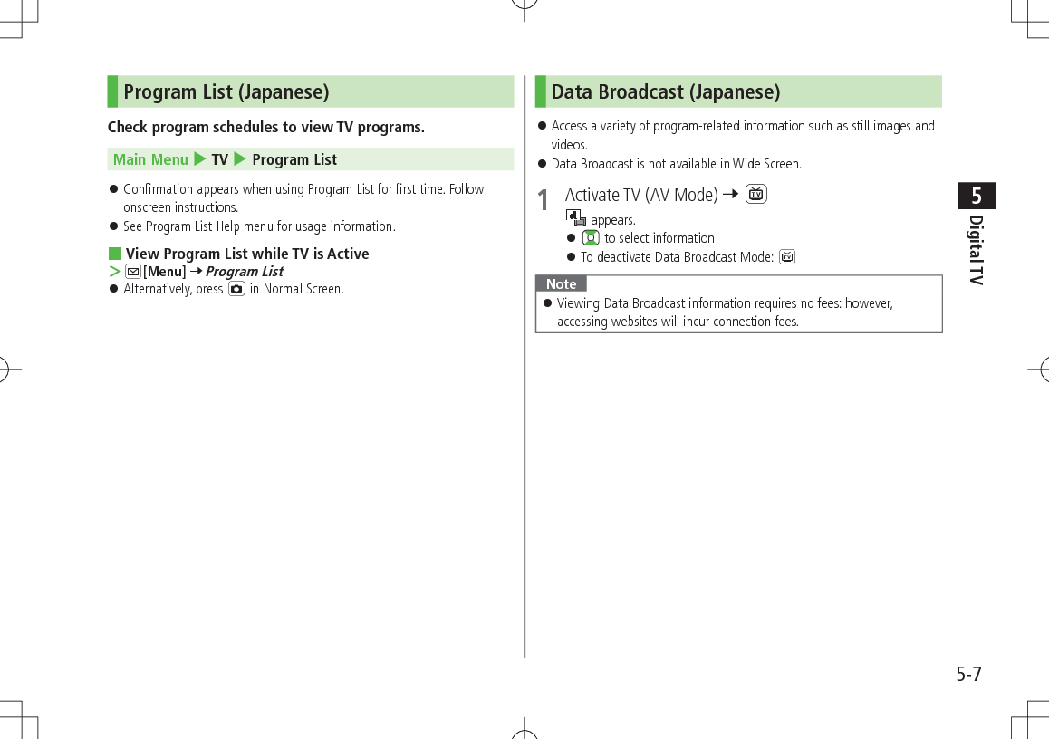 5-7Digital TV5Program List (Japanese)Check program schedules to view TV programs.Main Menu 4 TV 4 Program List  󱛠Confirmation appears when using Program List for first time. Follow onscreen instructions. 󱛠See Program List Help menu for usage information. View Program List while TV is Active ＞A[Menu] 7 Program List 󱛠Alternatively, press F in Normal Screen.Data Broadcast (Japanese) 󱛠Access a variety of program-related information such as still images and videos. 󱛠Data Broadcast is not available in Wide Screen.1  Activate TV (AV Mode) 7 1 appears. 󱛠 to select information 󱛠To deactivate Data Broadcast Mode: 1Note 󱛠Viewing Data Broadcast information requires no fees: however, accessing websites will incur connection fees.