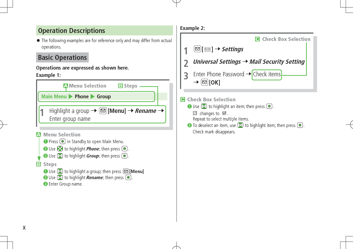 xOperation Descriptions 󱛠The following examples are for reference only and may differ from actual operations.Basic OperationsOperations are expressed as shown here.Example 1:Main Menu 4 Phone 4 Group1  Highlight a group 7 A[Menu] 7 Rename 7 Enter group nameAMenu Selection BStepsAMenu Selection❶.Press   in Standby to open Main Menu.❷.Use   to highlight Phone; then press  .❸.Use   to highlight Group; then press  .BSteps❶.Use   to highlight a group; then press A[Menu]❷.Use   to highlight Rename; then press  .❸.Enter Group name.Example 2:CCheck Box Selection❶.Use   to highlight an item; then press  . changes to  .Repeat to select multiple items.❷.To deselect an item, use   to highlight item; then press  .Check mark disappears.1 A[ ] 7 Settings2 Universal Settings 7 Mail Security Setting3  Enter Phone Password 7 Check items 7 A[OK]CCheck Box Selection