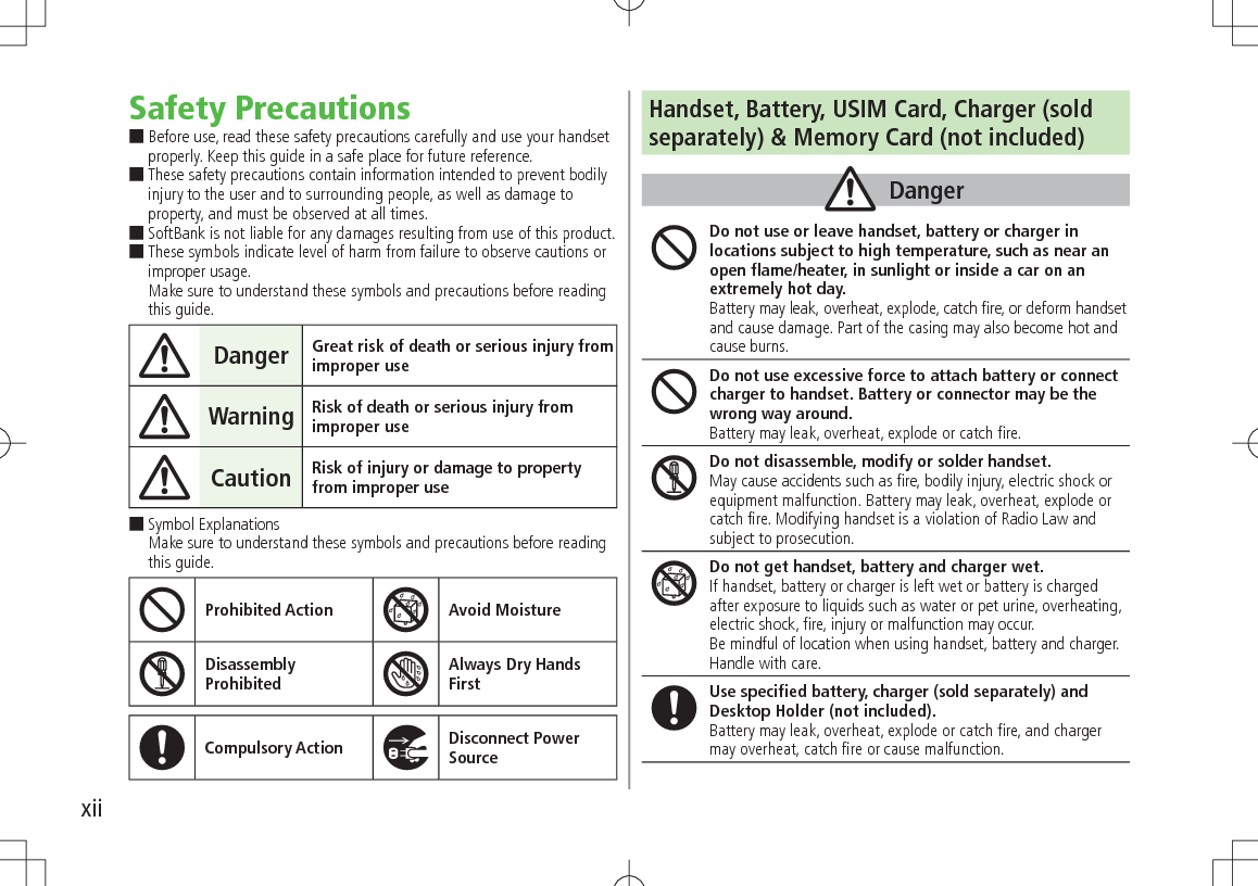 xiiSafety Precautions Before use, read these safety precautions carefully and use your handset properly. Keep this guide in a safe place for future reference. These safety precautions contain information intended to prevent bodily injury to the user and to surrounding people, as well as damage to property, and must be observed at all times. SoftBank is not liable for any damages resulting from use of this product. These symbols indicate level of harm from failure to observe cautions or improper usage. Make sure to understand these symbols and precautions before reading this guide.Danger Great risk of death or serious injury from improper useWarning Risk of death or serious injury from improper useCaution Risk of injury or damage to property from improper use Symbol Explanations Make sure to understand these symbols and precautions before reading this guide.Prohibited Action Avoid MoistureDisassembly  ProhibitedAlways Dry Hands  FirstCompulsory Action Disconnect Power SourceHandset, Battery, USIM Card, Charger (soldseparately) &amp; Memory Card (not included)DangerDo not use or leave handset, battery or charger in locations subject to high temperature, such as near an open flame/heater, in sunlight or inside a car on an extremely hot day.Battery may leak, overheat, explode, catch fire, or deform handset and cause damage. Part of the casing may also become hot and cause burns.Do not use excessive force to attach battery or connect charger to handset. Battery or connector may be the wrong way around.Battery may leak, overheat, explode or catch fire.Do not disassemble, modify or solder handset.May cause accidents such as fire, bodily injury, electric shock or equipment malfunction. Battery may leak, overheat, explode or catch fire. Modifying handset is a violation of Radio Law and subject to prosecution.Do not get handset, battery and charger wet.If handset, battery or charger is left wet or battery is charged after exposure to liquids such as water or pet urine, overheating, electric shock, fire, injury or malfunction may occur.Be mindful of location when using handset, battery and charger.Handle with care.Use specified battery, charger (sold separately) and Desktop Holder (not included).Battery may leak, overheat, explode or catch fire, and charger may overheat, catch fire or cause malfunction.