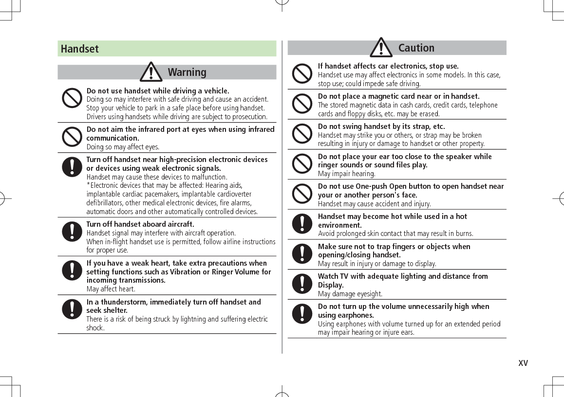 xvHandsetWarningDo not use handset while driving a vehicle.Doing so may interfere with safe driving and cause an accident. Stop your vehicle to park in a safe place before using handset. Drivers using handsets while driving are subject to prosecution.Do not aim the infrared port at eyes when using infrared communication.Doing so may affect eyes.Turn off handset near high-precision electronic devices or devices using weak electronic signals.Handset may cause these devices to malfunction.*Electronic devices that may be affected: Hearing aids, implantable cardiac pacemakers, implantable cardioverter defibrillators, other medical electronic devices, fire alarms, automatic doors and other automatically controlled devices.Turn off handset aboard aircraft. Handset signal may interfere with aircraft operation.When in-flight handset use is permitted, follow airline instructions for proper use.If you have a weak heart, take extra precautions when setting functions such as Vibration or Ringer Volume for incoming transmissions.May affect heart.In a thunderstorm, immediately turn off handset and seek shelter.There is a risk of being struck by lightning and suffering electric shock.CautionIf handset affects car electronics, stop use.Handset use may affect electronics in some models. In this case, stop use; could impede safe driving.Do not place a magnetic card near or in handset.The stored magnetic data in cash cards, credit cards, telephone cards and floppy disks, etc. may be erased.Do not swing handset by its strap, etc.Handset may strike you or others, or strap may be broken resulting in injury or damage to handset or other property.Do not place your ear too close to the speaker while ringer sounds or sound files play.May impair hearing.Do not use One-push Open button to open handset near your or another person&apos;s face.Handset may cause accident and injury.Handset may become hot while used in a hot environment. Avoid prolonged skin contact that may result in burns.Make sure not to trap fingers or objects when  opening/closing handset.May result in injury or damage to display.Watch TV with adequate lighting and distance from Display.May damage eyesight.Do not turn up the volume unnecessarily high when using earphones.Using earphones with volume turned up for an extended period may impair hearing or injure ears.