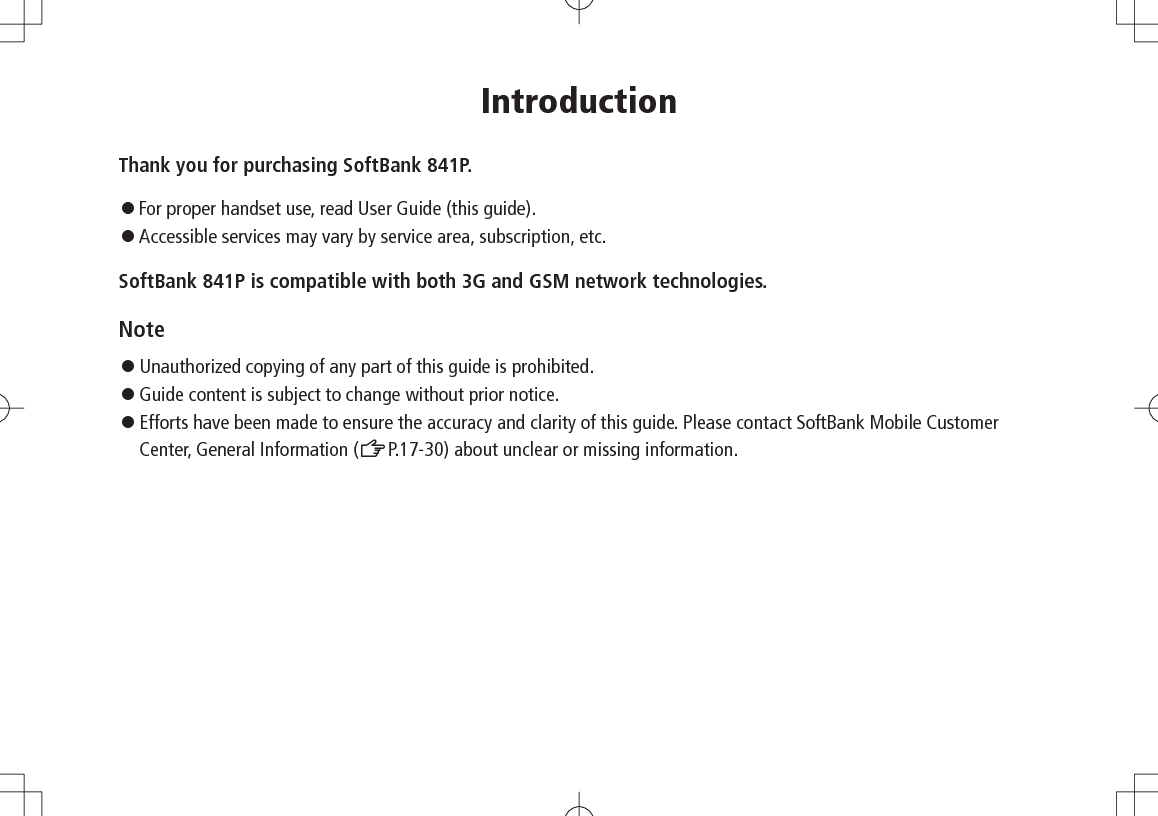 IntroductionThank you for purchasing SoftBank 841P.◦..For proper handset use, read User Guide (this guide).◦   Accessible services may vary by service area, subscription, etc.SoftBank 841P is compatible with both 3G and GSM network technologies.Note◦...Unauthorized copying of any part of this guide is prohibited.◦...Guide content is subject to change without prior notice.◦.Efforts have been made to ensure the accuracy and clarity of this guide. Please contact SoftBank Mobile Customer Center, General Information (ZP.17-30) about unclear or missing information.