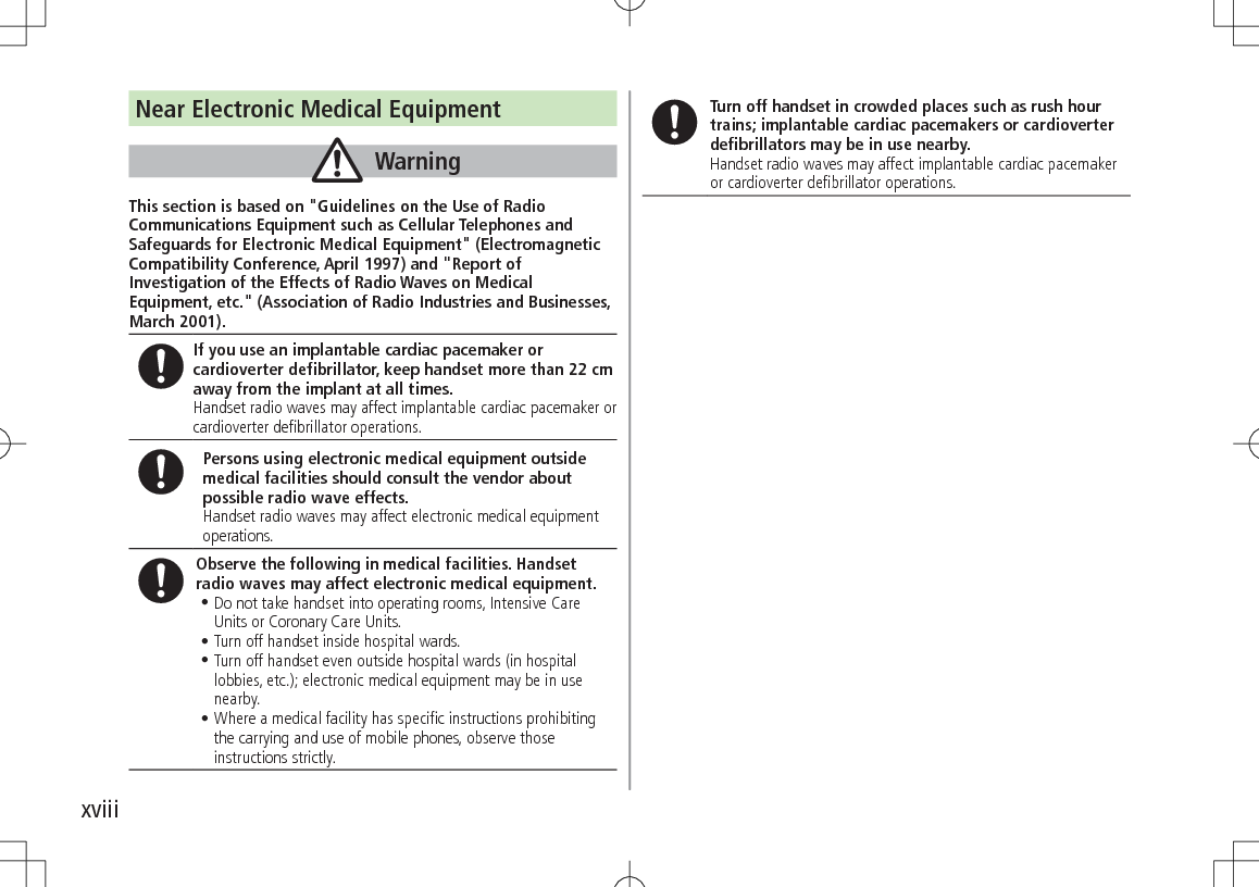 xviiiNear Electronic Medical EquipmentWarningThis section is based on &quot;Guidelines on the Use of Radio Communications Equipment such as Cellular Telephones and Safeguards for Electronic Medical Equipment&quot; (Electromagnetic Compatibility Conference, April 1997) and &quot;Report of Investigation of the Effects of Radio Waves on Medical Equipment, etc.&quot; (Association of Radio Industries and Businesses, March 2001).If you use an implantable cardiac pacemaker or cardioverter defibrillator, keep handset more than 22 cm away from the implant at all times.Handset radio waves may affect implantable cardiac pacemaker or cardioverter defibrillator operations.Persons using electronic medical equipment outside medical facilities should consult the vendor about possible radio wave effects.Handset radio waves may affect electronic medical equipment operations.Observe the following in medical facilities. Handset radio waves may affect electronic medical equipment.•.Do not take handset into operating rooms, Intensive Care Units or Coronary Care Units.•.Turn off handset inside hospital wards.•.Turn off handset even outside hospital wards (in hospital lobbies, etc.); electronic medical equipment may be in use nearby.•.Where a medical facility has specific instructions prohibiting the carrying and use of mobile phones, observe those instructions strictly.Turn off handset in crowded places such as rush hour trains; implantable cardiac pacemakers or cardioverter defibrillators may be in use nearby.Handset radio waves may affect implantable cardiac pacemaker or cardioverter defibrillator operations.