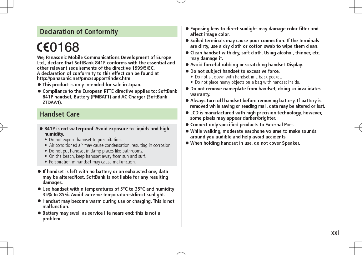 xxiDeclaration of ConformityWe, Panasonic Mobile Communications Development of Europe Ltd., declare that SoftBank 841P conforms with the essential and other relevant requirements of the directive 1999/5/EC.A declaration of conformity to this effect can be found athttp://panasonic.net/pmc/support/index.html 󱛠This product is only intended for sale in Japan. 󱛠Compliance to the European RTTE directive applies to: SoftBank 841P handset, Battery (PMBAT1) and AC Charger (SoftBank ZTDAA1).Handset Care 󱛠841P is not waterproof. Avoid exposure to liquids and high humidity. • Do not expose handset to precipitation. • Air conditioned air may cause condensation, resulting in corrosion. • Do not put handset in damp places like bathrooms. • On the beach, keep handset away from sun and surf. • Perspiration in handset may cause malfunction. 󱛠If handset is left with no battery or an exhausted one, data may be altered/lost. SoftBank is not liable for any resulting damages. 󱛠Use handset within temperatures of 5°C to 35°C and humidity 35% to 85%. Avoid extreme temperatures/direct sunlight. 󱛠Handset may become warm during use or charging. This is not malfunction. 󱛠Battery may swell as service life nears end; this is not a problem. 󱛠Exposing lens to direct sunlight may damage color filter and affect image color. 󱛠Soiled terminals may cause poor connection. If the terminals are dirty, use a dry cloth or cotton swab to wipe them clean. 󱛠Clean handset with dry, soft cloth. Using alcohol, thinner, etc. may damage it. 󱛠Avoid forceful rubbing or scratching handset Display. 󱛠Do not subject handset to excessive force. • Do not sit down with handset in a back pocket.  • Do not place heavy objects on a bag with handset inside. 󱛠Do not remove nameplate from handset; doing so invalidates warranty. 󱛠Always turn off handset before removing battery. If battery is removed while saving or sending mail, data may be altered or lost. 󱛠LCD is manufactured with high precision technology, however, some pixels may appear darker/brighter. 󱛠Connect only specified products to External Port. 󱛠While walking, moderate earphone volume to make sounds around you audible and help avoid accidents. 󱛠When holding handset in use, do not cover Speaker.