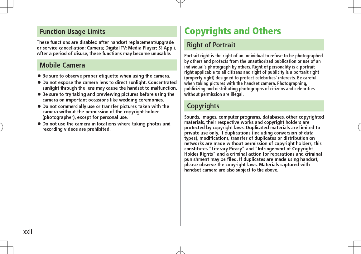 xxiiCopyrights and OthersRight of PortraitPortrait right is the right of an individual to refuse to be photographed by others and protects from the unauthorized publication or use of an individual&apos;s photograph by others. Right of personality is a portrait right applicable to all citizens and right of publicity is a portrait right (property right) designed to protect celebrities&apos; interests. Be careful when taking pictures with the handset camera. Photographing, publicizing and distributing photographs of citizens and celebrities without permission are illegal.CopyrightsSounds, images, computer programs, databases, other copyrighted materials, their respective works and copyright holders are protected by copyright laws. Duplicated materials are limited to private use only. If duplications (including conversion of data types), modifications, transfer of duplicates or distribution on networks are made without permission of copyright holders, this constitutes &quot;Literary Piracy&quot; and &quot;Infringement of Copyright Holder Rights&quot; and a criminal action for reparations and criminal punishment may be filed. If duplicates are made using handset, please observe the copyright laws. Materials captured with handset camera are also subject to the above.Function Usage LimitsThese functions are disabled after handset replacement/upgrade or service cancellation: Camera; Digital TV; Media Player; S! Appli.After a period of disuse, these functions may become unusable.Mobile Camera 󱛠Be sure to observe proper etiquette when using the camera. 󱛠Do not expose the camera lens to direct sunlight. Concentrated sunlight through the lens may cause the handset to malfunction. 󱛠Be sure to try taking and previewing pictures before using the camera on important occasions like wedding ceremonies. 󱛠Do not commercially use or transfer pictures taken with the camera without the permission of the copyright holder (photographer), except for personal use. 󱛠Do not use the camera in locations where taking photos and recording videos are prohibited.