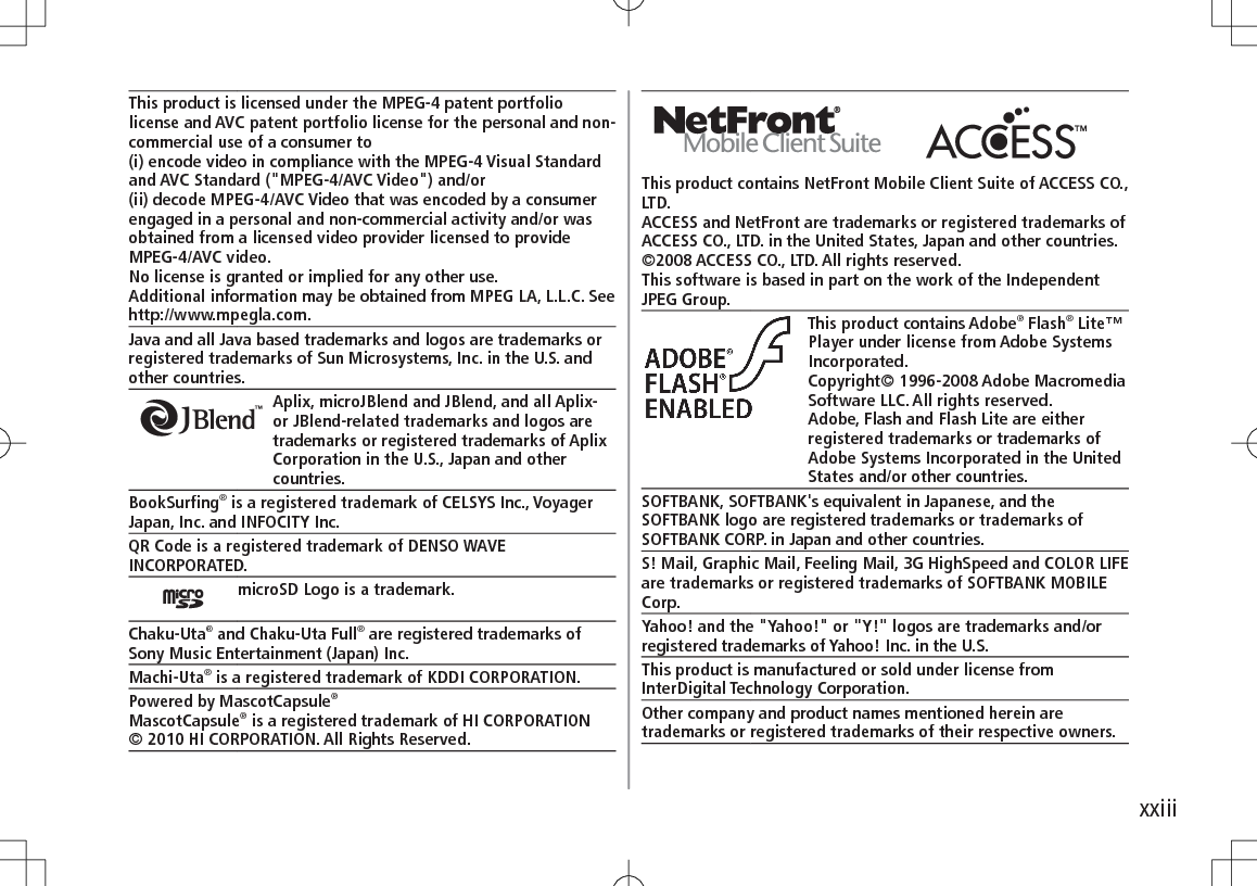 xxiiiThis product contains NetFront Mobile Client Suite of ACCESS CO., LTD.ACCESS and NetFront are trademarks or registered trademarks of ACCESS CO., LTD. in the United States, Japan and other countries.©2008 ACCESS CO., LTD. All rights reserved.This software is based in part on the work of the Independent JPEG Group.This product contains Adobe® Flash® Lite™ Player under license from Adobe Systems Incorporated.Copyright© 1996-2008 Adobe Macromedia Software LLC. All rights reserved.Adobe, Flash and Flash Lite are either registered trademarks or trademarks of Adobe Systems Incorporated in the United States and/or other countries.SOFTBANK, SOFTBANK&apos;s equivalent in Japanese, and the SOFTBANK logo are registered trademarks or trademarks of SOFTBANK CORP. in Japan and other countries.S! Mail, Graphic Mail, Feeling Mail, 3G HighSpeed and COLOR LIFE are trademarks or registered trademarks of SOFTBANK MOBILE Corp.Yahoo! and the &quot;Yahoo!&quot; or &quot;Y!&quot; logos are trademarks and/or registered trademarks of Yahoo! Inc. in the U.S.This product is manufactured or sold under license from InterDigital Technology Corporation.Other company and product names mentioned herein are trademarks or registered trademarks of their respective owners.This product is licensed under the MPEG-4 patent portfolio license and AVC patent portfolio license for the personal and non-commercial use of a consumer to(i) encode video in compliance with the MPEG-4 Visual Standard and AVC Standard (&quot;MPEG-4/AVC Video&quot;) and/or(ii) decode MPEG-4/AVC Video that was encoded by a consumer engaged in a personal and non-commercial activity and/or was obtained from a licensed video provider licensed to provide MPEG-4/AVC video.No license is granted or implied for any other use.Additional information may be obtained from MPEG LA, L.L.C. See http://www.mpegla.com.Java and all Java based trademarks and logos are trademarks or registered trademarks of Sun Microsystems, Inc. in the U.S. and other countries.Aplix, microJBlend and JBlend, and all Aplix- or JBlend-related trademarks and logos are trademarks or registered trademarks of Aplix Corporation in the U.S., Japan and other countries.BookSurfing® is a registered trademark of CELSYS Inc., VoyagerJapan, Inc. and INFOCITY Inc.QR Code is a registered trademark of DENSO WAVE INCORPORATED.microSD Logo is a trademark.Chaku-Uta® and Chaku-Uta Full® are registered trademarks ofSony Music Entertainment (Japan) Inc.Machi-Uta® is a registered trademark of KDDI CORPORATION.Powered by MascotCapsule®MascotCapsule® is a registered trademark of HI CORPORATION© 2010 HI CORPORATION. All Rights Reserved.