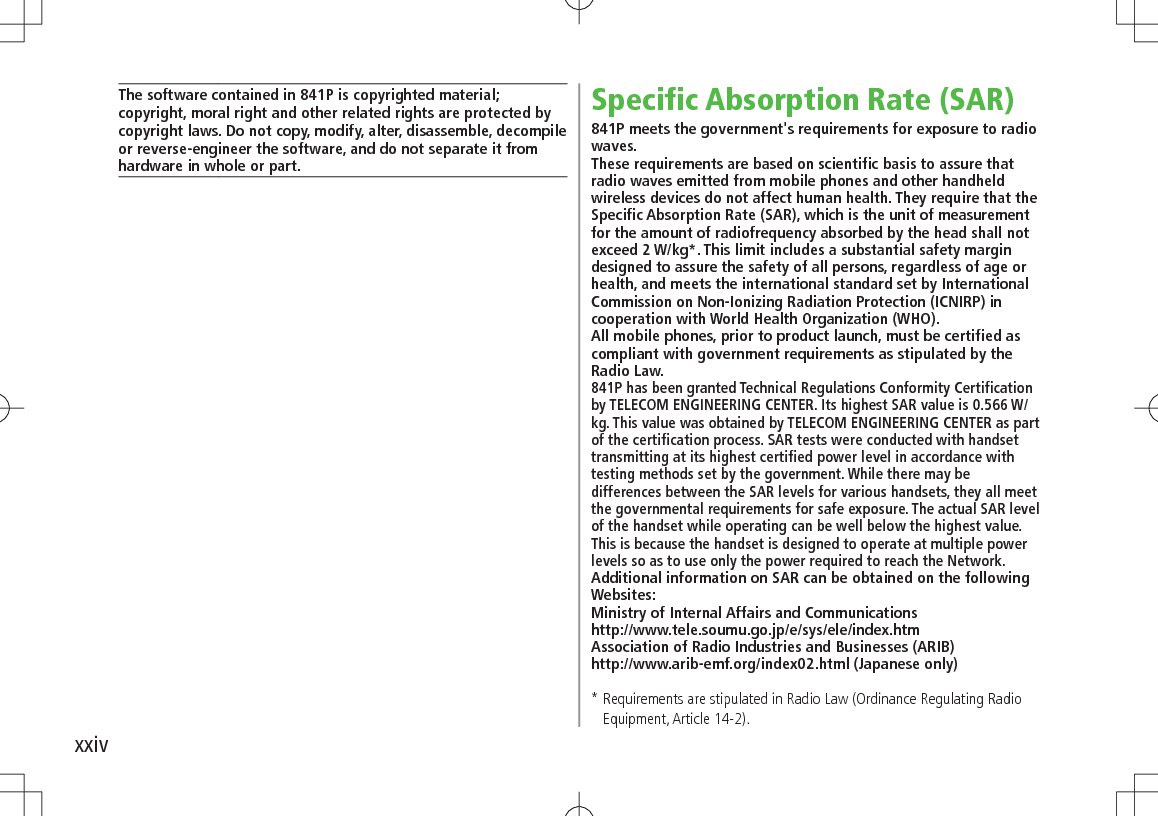 xxivThe software contained in 841P is copyrighted material;copyright, moral right and other related rights are protected by copyright laws. Do not copy, modify, alter, disassemble, decompile or reverse-engineer the software, and do not separate it from hardware in whole or part.Specific Absorption Rate (SAR)841P meets the government&apos;s requirements for exposure to radio waves.These requirements are based on scientific basis to assure that radio waves emitted from mobile phones and other handheld wireless devices do not affect human health. They require that the Specific Absorption Rate (SAR), which is the unit of measurement for the amount of radiofrequency absorbed by the head shall not exceed 2 W/kg*. This limit includes a substantial safety margin designed to assure the safety of all persons, regardless of age or health, and meets the international standard set by International Commission on Non-Ionizing Radiation Protection (ICNIRP) in cooperation with World Health Organization (WHO).All mobile phones, prior to product launch, must be certified as compliant with government requirements as stipulated by the Radio Law.841P has been granted Technical Regulations Conformity Certification by TELECOM ENGINEERING CENTER. Its highest SAR value is 0.566 W/kg. This value was obtained by TELECOM ENGINEERING CENTER as part of the certification process. SAR tests were conducted with handset transmitting at its highest certified power level in accordance with testing methods set by the government. While there may be differences between the SAR levels for various handsets, they all meet the governmental requirements for safe exposure. The actual SAR level of the handset while operating can be well below the highest value. This is because the handset is designed to operate at multiple power levels so as to use only the power required to reach the Network.Additional information on SAR can be obtained on the following Websites:Ministry of Internal Affairs and Communicationshttp://www.tele.soumu.go.jp/e/sys/ele/index.htmAssociation of Radio Industries and Businesses (ARIB)http://www.arib-emf.org/index02.html (Japanese only)*  Requirements are stipulated in Radio Law (Ordinance Regulating Radio Equipment, Article 14-2).