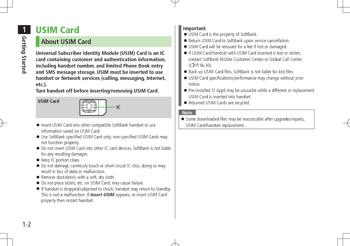 1Getting Started1-2USIM CardAbout USIM CardUniversal Subscriber Identity Module (USIM) Card is an IC card containing customer and authentication information, including handset number, and limited Phone Book entry and SMS message storage. USIM must be inserted to use handset or Network services (calling, messaging, Internet, etc.). Turn handset off before inserting/removing USIM Card. 󱛠Insert USIM Card into other compatible SoftBank handset to use information saved on USIM Card. 󱛠Use SoftBank specified USIM Card only; non-specified USIM Cards may not function properly. 󱛠Do not insert USIM Card into other IC card devices. SoftBank is not liable for any resulting damages. 󱛠Keep IC portion clean. 󱛠Do not damage, carelessly touch or short-circuit IC chip; doing so may result in loss of data or malfunction. 󱛠Remove dust/debris with a soft, dry cloth. 󱛠Do not place labels, etc. on USIM Card; may cause failure. 󱛠If handset is dropped/subjected to shock, handset may return to Standby. This is not a malfunction. If Insert USIM appears, re-insert USIM Card properly then restart handset.USIM CardICImportant 󱛠USIM Card is the property of SoftBank. 󱛠Return USIM Card to SoftBank upon service cancellation. 󱛠USIM Card will be reissued for a fee if lost or damaged. 󱛠If USIM Card/handset with USIM Card inserted is lost or stolen, contact SoftBank Mobile Customer Center or Global Call Center (ZP.16-30). 󱛠Back up USIM Card files. SoftBank is not liable for lost files. 󱛠USIM Card specifications/performance may change without prior notice. 󱛠Pre-installed S! Appli may be unusable while a different or replacement USIM Card is inserted into handset. 󱛠Returned USIM Cards are recycled.Note 󱛠Some downloaded files may be inaccessible after upgrades/repairs, USIM Card/handset replacement.