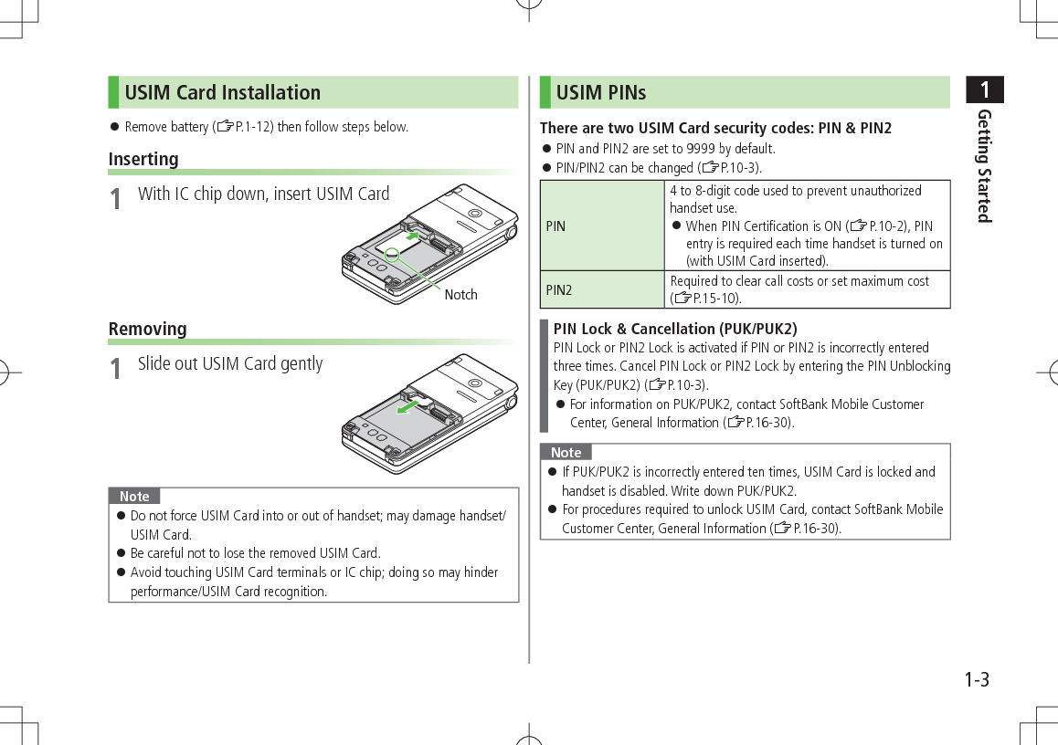 1Getting Started1-3USIM Card Installation 󱛠Remove battery (ZP.1-12) then follow steps below.Inserting1  With IC chip down, insert USIM CardRemoving1  Slide out USIM Card gentlyNote 󱛠Do not force USIM Card into or out of handset; may damage handset/USIM Card. 󱛠Be careful not to lose the removed USIM Card. 󱛠Avoid touching USIM Card terminals or IC chip; doing so may hinder performance/USIM Card recognition.NotchUSIM PINsThere are two USIM Card security codes: PIN &amp; PIN2 󱛠PIN and PIN2 are set to 9999 by default. 󱛠PIN/PIN2 can be changed (ZP.10-3).PIN4 to 8-digit code used to prevent unauthorized handset use. 󱛠When PIN Certification is ON (ZP.10-2), PIN entry is required each time handset is turned on (with USIM Card inserted).PIN2 Required to clear call costs or set maximum cost (ZP.15-10).PIN Lock &amp; Cancellation (PUK/PUK2)PIN Lock or PIN2 Lock is activated if PIN or PIN2 is incorrectly enteredthree times. Cancel PIN Lock or PIN2 Lock by entering the PIN Unblocking Key (PUK/PUK2) (ZP.10-3). 󱛠For information on PUK/PUK2, contact SoftBank Mobile Customer Center, General Information (ZP.16-30).Note 󱛠If PUK/PUK2 is incorrectly entered ten times, USIM Card is locked and handset is disabled. Write down PUK/PUK2. 󱛠For procedures required to unlock USIM Card, contact SoftBank Mobile Customer Center, General Information (ZP.16-30).