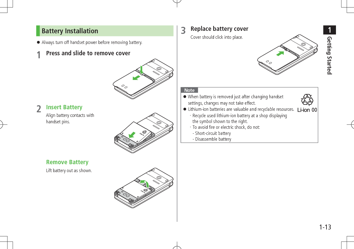 1Getting Started1-13Battery Installation 󱛠Always turn off handset power before removing battery.1 Press and slide to remove cover2 Insert BatteryAlign battery contacts with handset pins. Remove BatteryLift battery out as shown.3 Replace battery coverCover should click into place.Note 󱛠When battery is removed just after changing handset settings, changes may not take effect. 󱛠Lithium-ion batteries are valuable and recyclable resources.Recycle used lithium-ion battery at a shop displaying  the symbol shown to the right.To avoid fire or electric shock, do not: - Short-circuit battery - Disassemble battery