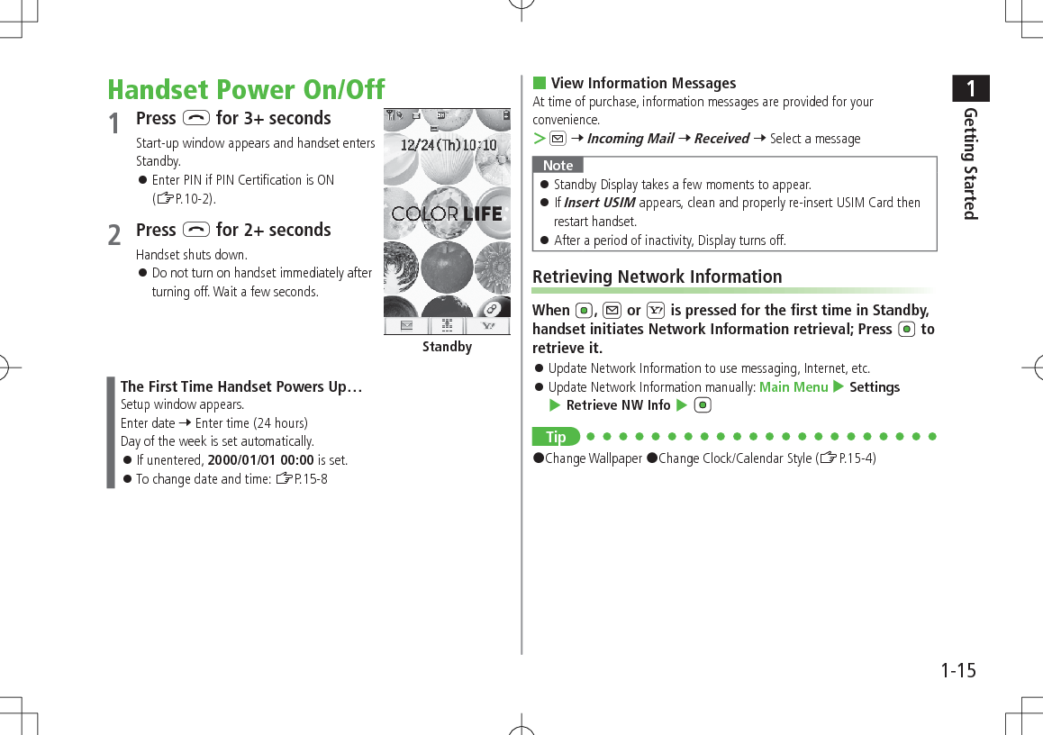 1Getting Started1-15Handset Power On/Off1 Press L for 3+ secondsStart-up window appears and handset enters Standby. 󱛠Enter PIN if PIN Certification is ON (ZP.10-2).2 Press L for 2+ secondsHandset shuts down. 󱛠Do not turn on handset immediately after turning off. Wait a few seconds.The First Time Handset Powers Up…Setup window appears.Enter date 7 Enter time (24 hours)Day of the week is set automatically. 󱛠If unentered, 2000/01/01 00:00 is set. 󱛠To change date and time: ZP.15-8Standby View Information MessagesAt time of purchase, information messages are provided for your convenience. ＞A 7 Incoming Mail 7 Received 7 Select a messageNote 󱛠Standby Display takes a few moments to appear. 󱛠If Insert USIM appears, clean and properly re-insert USIM Card then restart handset. 󱛠After a period of inactivity, Display turns off.Retrieving Network InformationWhen  , A or S is pressed for the first time in Standby, handset initiates Network Information retrieval; Press   to retrieve it. 󱛠Update Network Information to use messaging, Internet, etc. 󱛠Update Network Information manually: Main Menu 4 Settings 4 Retrieve NW Info 4 Tip#Change Wallpaper #Change Clock/Calendar Style (ZP.15-4)