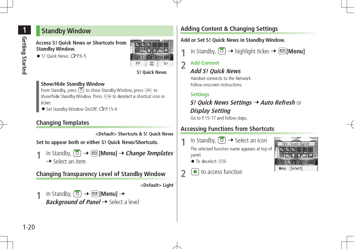 1Getting Started1-20Standby WindowAccess S! Quick News or Shortcuts from Standby Window. 󱛠S! Quick News: ZP.6-5Show/Hide Standby WindowFrom Standby, press   to show Standby Window; press L to show/hide Standby Window. Press K to deselect a shortcut icon or ticker. 󱛠Set Standby Window On/Off: ZP.15-4Changing Templates&lt;Default&gt; Shortcuts &amp; S! Quick NewsSet to appear both or either S! Quick News/Shortcuts.1  In Standby,   7 A[Menu] 7 Change Templates 7 Select an itemChanging Transparency Level of Standby Window&lt;Default&gt; Light1  In Standby,   7 A[Menu] 7 Background of Panel 7 Select a levelS! Quick NewsAdding Content &amp; Changing SettingsAdd or Set S! Quick News in Standby Window.1  In Standby,   7 highlight ticker 7 A[Menu]2  Add ContentAdd S! Quick NewsHandset connects to the Network.Follow onscreen instructions. SettingsS! Quick News Settings 7 Auto Refresh or Display SettingGo to P.15-17 and follow steps.Accessing Functions from Shortcuts1  In Standby,   7 Select an iconThe selected function name appears at top of panel. 󱛠To deselect: K2   to access function