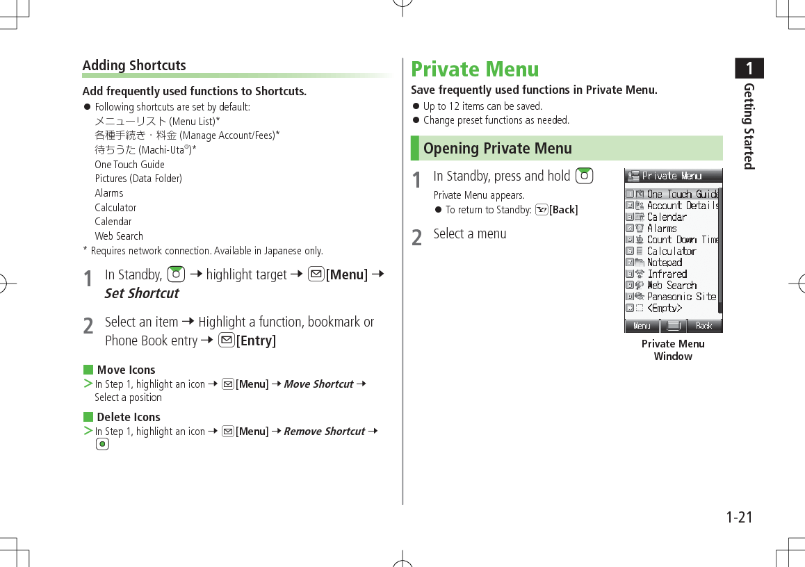 1Getting Started1-21Adding ShortcutsAdd frequently used functions to Shortcuts. 󱛠Following shortcuts are set by default:  (Menu List)* (Manage Account/Fees)* (Machi-Uta®)*One Touch Guide Pictures (Data Folder) Alarms Calculator Calendar Web Search*  Requires network connection. Available in Japanese only.1  In Standby,   7 highlight target 7 A[Menu] 7 Set Shortcut2  Select an item 7 Highlight a function, bookmark or Phone Book entry 7 A[Entry] Move Icons ＞In Step 1, highlight an icon 7 A[Menu] 7 Move Shortcut 7 Select a position Delete Icons ＞In Step 1, highlight an icon 7 A[Menu] 7 Remove Shortcut 7 Private MenuSave frequently used functions in Private Menu. 󱛠Up to 12 items can be saved. 󱛠Change preset functions as needed.Opening Private Menu1  In Standby, press and hold Private Menu appears. 󱛠To return to Standby: S[Back]2  Select a menuPrivate Menu Window