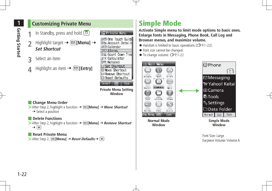 1Getting Started1-22Customizing Private Menu 1  In Standby, press and hold 2  Highlight target 7 A[Menu] 7 Set Shortcut3  Select an item4  Highlight an item 7 A[Entry] Change Menu Order ＞After Step 2, highlight a function 7 A[Menu] 7 Move Shortcut 7 Select a position Delete Functions ＞After Step 2, highlight a function 7 A[Menu] 7 Remove Shortcut 7  Reset Private Menu ＞After Step 2, A[Menu] 7 Reset Defaults7 Private Menu Setting WindowSimple ModeActivate Simple menu to limit mode options to basic ones. Enlarge fonts in Messaging, Phone Book, Call Log and Browser menus, and maximize volume. 󱛠Handset is limited to basic operations (ZP.1-22). 󱛠Font size cannot be changed. 󱛠To change volume: ZP.1-22Font Size: LargeEarpiece Volume: Volume 6Normal Mode WindowSimple Mode Window