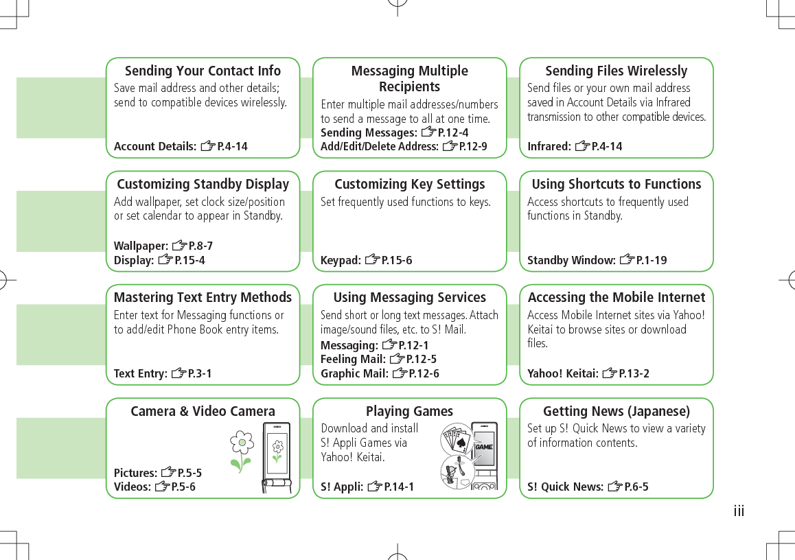 iiiSending Your Contact InfoSave mail address and other details; send to compatible devices wirelessly.Account Details: ZP.4-14Messaging Multiple RecipientsEnter multiple mail addresses/numbers to send a message to all at one time.Sending Messages: ZP.12-4Add/Edit/Delete Address: ZP.12-9Sending Files WirelesslySend ﬁles or your own mail address saved in Account Details via Infrared transmission to other compatible devices.Infrared: ZP.4-14 Customizing Standby DisplayAdd wallpaper, set clock size/position or set calendar to appear in Standby.Wallpaper: ZP.8-7Display: ZP.15-4Customizing Key SettingsSet frequently used functions to keys.Keypad: ZP.15-6Using Shortcuts to FunctionsAccess shortcuts to frequently used functions in Standby.Standby Window: ZP.1-19Mastering Text Entry MethodsEnter text for Messaging functions or to add/edit Phone Book entry items.Text Entry: ZP.3-1Using Messaging ServicesSend short or long text messages. Attach image/sound ﬁles, etc. to S! Mail.Messaging: ZP.12-1Feeling Mail: ZP.12-5Graphic Mail: ZP.12-6Accessing the Mobile InternetAccess Mobile Internet sites via Yahoo! Keitai to browse sites or download ﬁles.Yahoo! Keitai: ZP.13-2Playing GamesDownload and install  S! Appli Games via  Yahoo! Keitai.S! Appli: ZP.14-1Getting News (Japanese)Set up S! Quick News to view a variety of information contents.S! Quick News: ZP.6-5Camera &amp; Video CameraPictures: ZP.5-5Videos: ZP.5-6