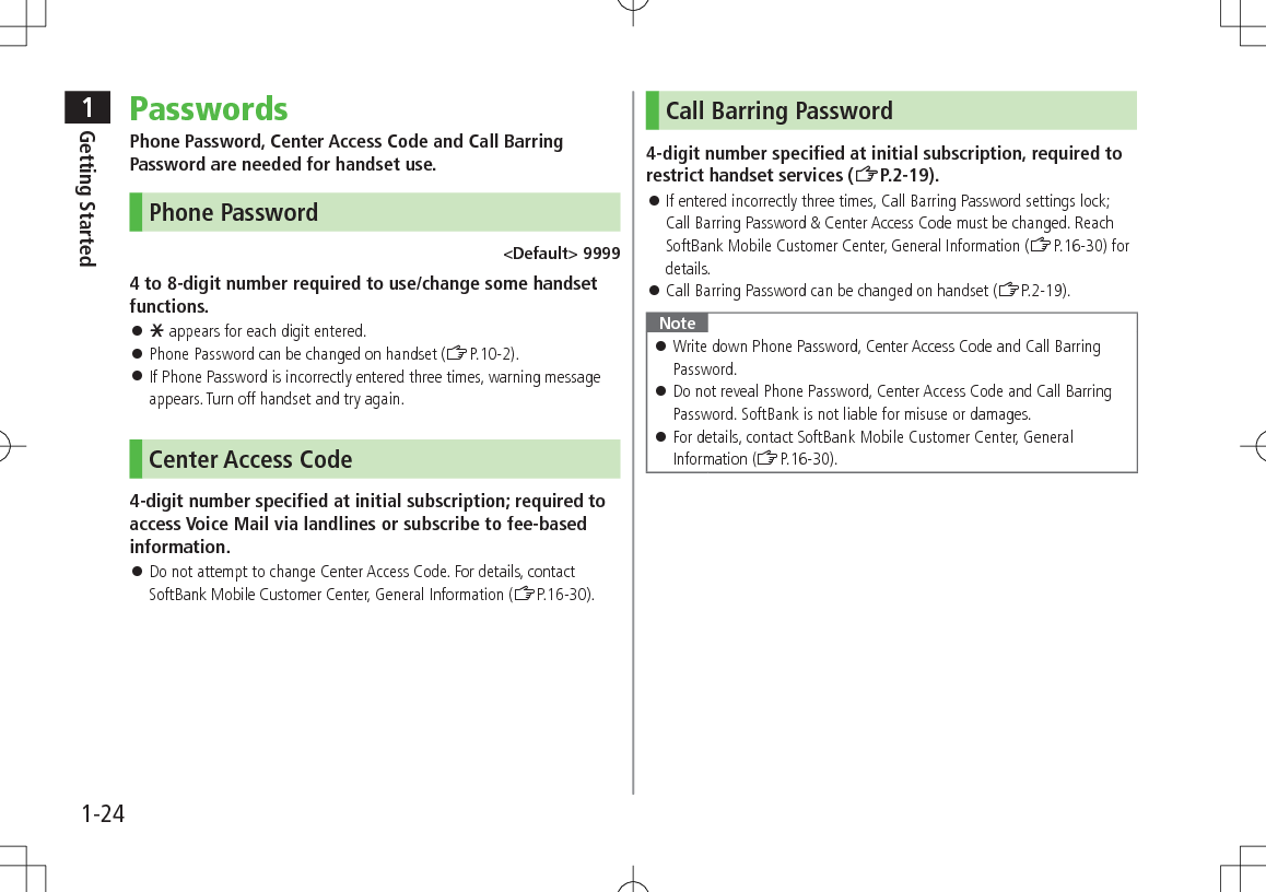 1Getting Started1-24PasswordsPhone Password, Center Access Code and Call Barring Password are needed for handset use.Phone Password&lt;Default&gt; 99994 to 8-digit number required to use/change some handset functions. 󱛠e appears for each digit entered. 󱛠Phone Password can be changed on handset (ZP.10-2). 󱛠If Phone Password is incorrectly entered three times, warning message appears. Turn off handset and try again.Center Access Code4-digit number specified at initial subscription; required to access Voice Mail via landlines or subscribe to fee-based information. 󱛠Do not attempt to change Center Access Code. For details, contact SoftBank Mobile Customer Center, General Information (ZP.16-30).Call Barring Password4-digit number specified at initial subscription, required to restrict handset services (ZP.2-19). 󱛠If entered incorrectly three times, Call Barring Password settings lock; Call Barring Password &amp; Center Access Code must be changed. Reach SoftBank Mobile Customer Center, General Information (ZP.16-30) for details. 󱛠Call Barring Password can be changed on handset (ZP.2-19).Note 󱛠Write down Phone Password, Center Access Code and Call Barring Password. 󱛠Do not reveal Phone Password, Center Access Code and Call Barring Password. SoftBank is not liable for misuse or damages. 󱛠For details, contact SoftBank Mobile Customer Center, General Information (ZP.16-30).