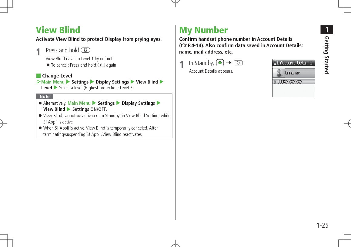 1Getting Started1-25View BlindActivate View Blind to protect Display from prying eyes. 1  Press and hold IView Blind is set to Level 1 by default. 󱛠To cancel: Press and hold I again Change Level ＞Main Menu 4 Settings 4 Display Settings 4 View Blind 4 Level 4 Select a level (Highest protection: Level 3)Note 󱛠Alternatively, Main Menu 4 Settings 4 Display Settings 4 View Blind 4 Settings ON/OFF. 󱛠View Blind cannot be activated: In Standby; in View Blind Setting; while S! Appli is active 󱛠When S! Appli is active, View Blind is temporarily canceled. After terminating/suspending S! Appli, View Blind reactivates.My NumberConfirm handset phone number in Account Details (ZP.4-14). Also confirm data saved in Account Details: name, mail address, etc.1  In Standby,   7 PAccount Details appears.