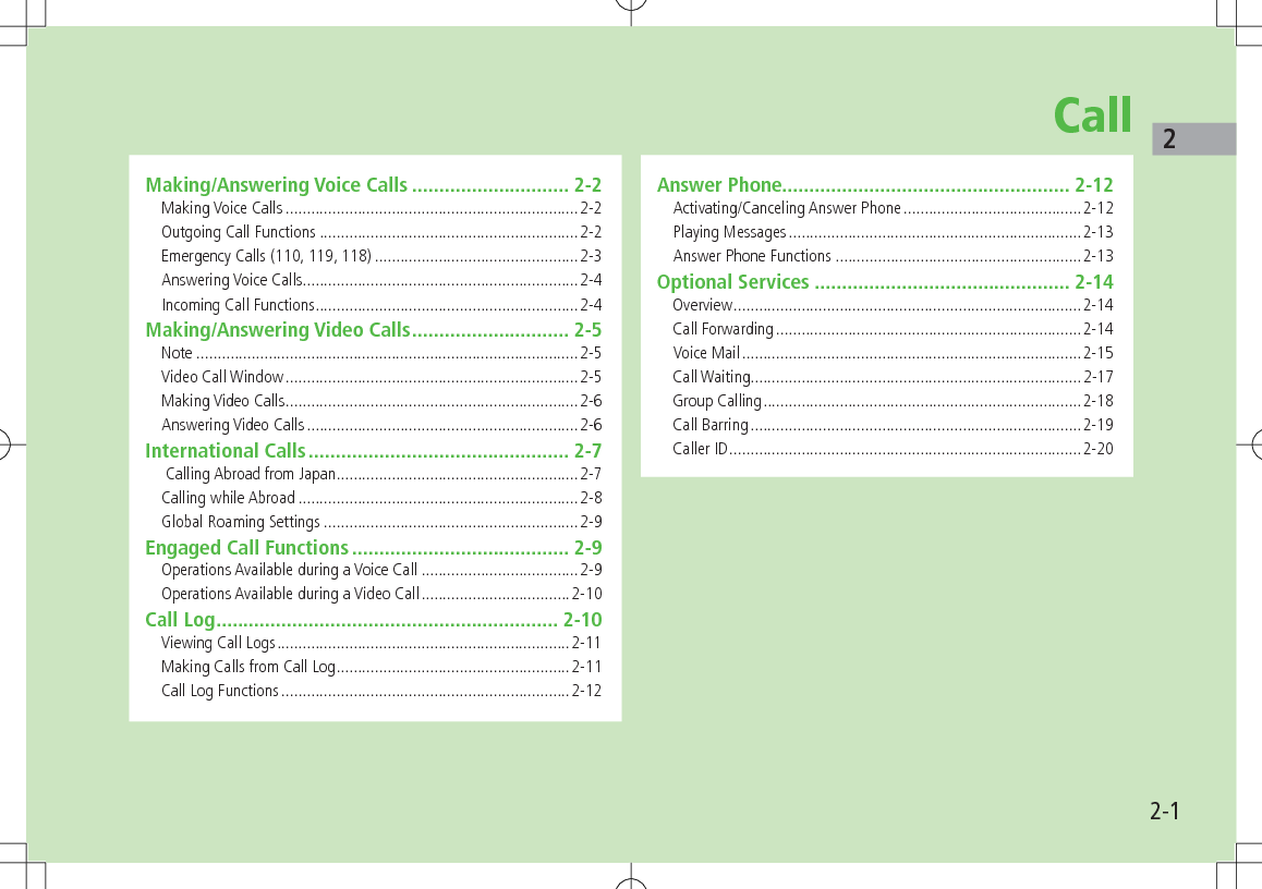 22-1CallMaking/Answering Voice Calls ............................. 2-2Making Voice Calls .....................................................................2-2Outgoing Call Functions .............................................................2-2Emergency Calls (110, 119, 118) ................................................2-3Answering Voice Calls .................................................................2-4Incoming Call Functions ..............................................................2-4Making/Answering Video Calls ............................. 2-5Note ..........................................................................................2-5Video Call Window .....................................................................2-5Making Video Calls .....................................................................2-6Answering Video Calls ................................................................2-6International Calls ................................................ 2-7 Calling Abroad from Japan .........................................................2-7Calling while Abroad ..................................................................2-8Global Roaming Settings ............................................................2-9Engaged Call Functions ........................................ 2-9Operations Available during a Voice Call .....................................2-9Operations Available during a Video Call ...................................2-10Call Log ............................................................... 2-10Viewing Call Logs .....................................................................2-11Making Calls from Call Log .......................................................2-11Call Log Functions ....................................................................2-12Answer Phone..................................................... 2-12Activating/Canceling Answer Phone ..........................................2-12Playing Messages .....................................................................2-13Answer Phone Functions ..........................................................2-13Optional Services ............................................... 2-14Overview ..................................................................................2-14Call Forwarding ........................................................................2-14Voice Mail ................................................................................2-15Call Waiting..............................................................................2-17Group Calling ...........................................................................2-18Call Barring ..............................................................................2-19Caller ID ...................................................................................2-20