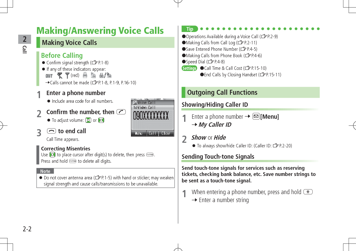 Call22-2Making/Answering Voice CallsMaking Voice CallsBefore Calling 󱛠Confirm signal strength (ZP.1-8) 󱛠If any of these indicators appear:        (red)          7Calls cannot be made (ZP.1-8, P.1-9, P.16-10)1 Enter a phone number 󱛠Include area code for all numbers.2 Confirm the number, then J 󱛠To adjust volume:   or 3 L to end callCall Time appears.Correcting MisentriesUse   to place cursor after digit(s) to delete, then press K.Press and hold K to delete all digits.Note 󱛠Do not cover antenna area (ZP.1-5) with hand or sticker; may weaken signal strength and cause calls/transmissions to be unavailable.Tip#Operations Available during a Voice Call (ZP.2-9)#Making Calls from Call Log (ZP.2-11)#Save Entered Phone Number (ZP.4-5)#Making Calls from Phone Book (ZP.4-6)#Speed Dial (ZP.4-8)Settings   #Call Time &amp; Call Cost (ZP.15-10)#End Calls by Closing Handset (ZP.15-11)Outgoing Call FunctionsShowing/Hiding Caller ID1  Enter a phone number 7 A[Menu] 7 My Caller ID2 Show or Hide 󱛠To always show/hide Caller ID: (Caller ID: ZP.2-20)Sending Touch-tone SignalsSend touch-tone signals for services such as reserving tickets, checking bank balance, etc. Save number strings to be sent as a touch-tone signal.1  When entering a phone number, press and hold G 7 Enter a number string