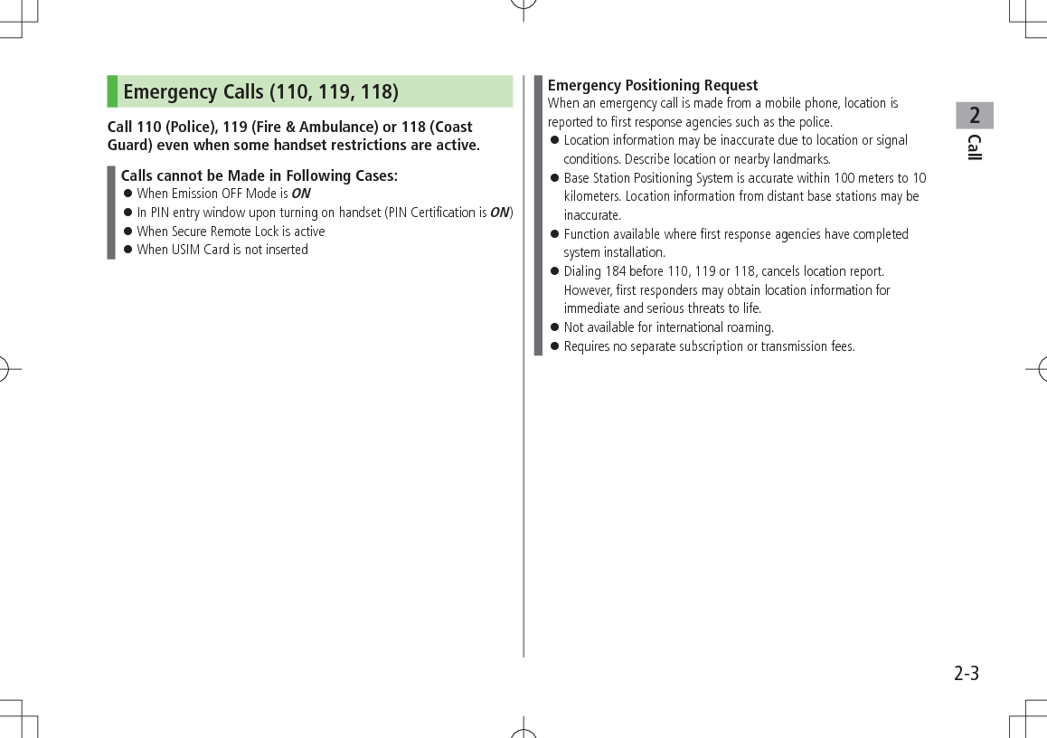 Call22-3Emergency Calls (110, 119, 118)Call 110 (Police), 119 (Fire &amp; Ambulance) or 118 (Coast Guard) even when some handset restrictions are active.Calls cannot be Made in Following Cases: 󱛠When Emission OFF Mode is ON 󱛠In PIN entry window upon turning on handset (PIN Certification is ON) 󱛠When Secure Remote Lock is active 󱛠When USIM Card is not insertedEmergency Positioning RequestWhen an emergency call is made from a mobile phone, location is reported to first response agencies such as the police. 󱛠Location information may be inaccurate due to location or signal conditions. Describe location or nearby landmarks. 󱛠Base Station Positioning System is accurate within 100 meters to 10 kilometers. Location information from distant base stations may be inaccurate. 󱛠Function available where first response agencies have completed system installation. 󱛠Dialing 184 before 110, 119 or 118, cancels location report. However, first responders may obtain location information for immediate and serious threats to life. 󱛠Not available for international roaming. 󱛠Requires no separate subscription or transmission fees.