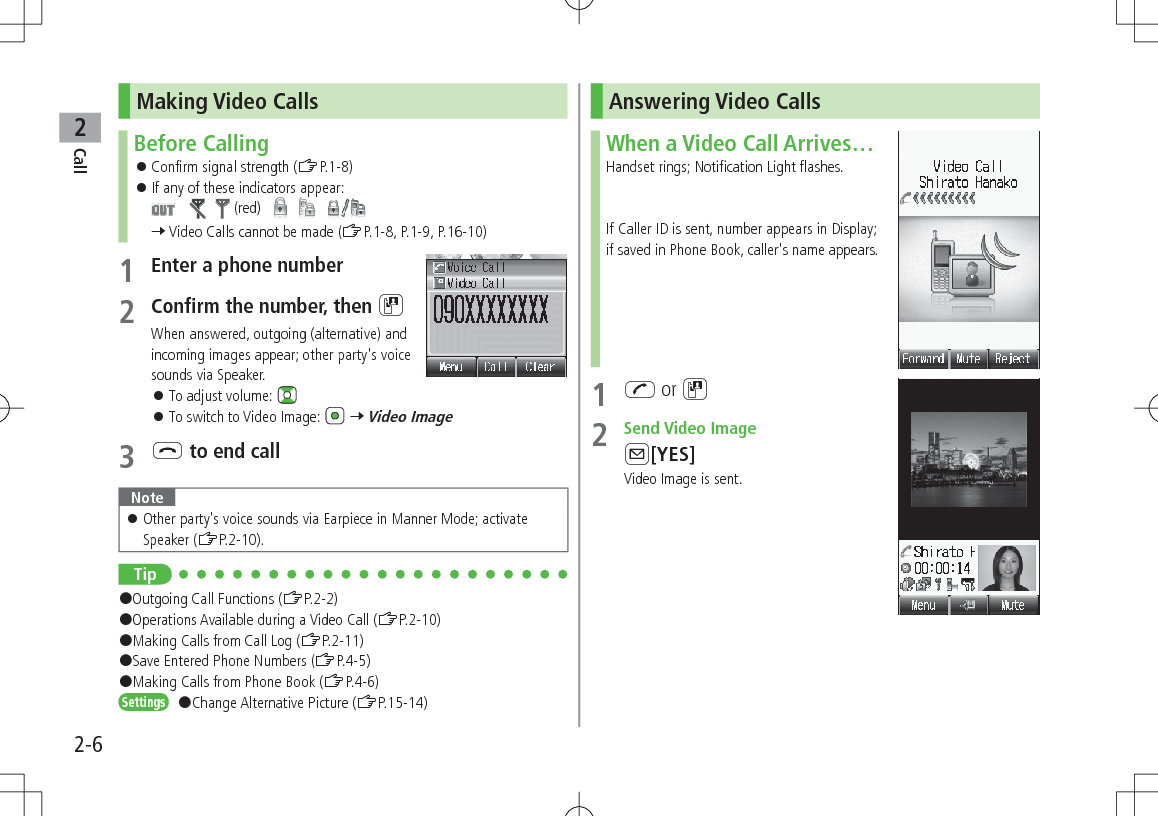 Call22-6Making Video CallsBefore Calling 󱛠Confirm signal strength (ZP.1-8) 󱛠If any of these indicators appear:       (red)          7 Video Calls cannot be made (ZP.1-8, P.1-9, P.16-10)1 Enter a phone number2 Confirm the number, then DWhen answered, outgoing (alternative) and incoming images appear; other party&apos;s voice sounds via Speaker. 󱛠To adjust volume:  󱛠To switch to Video Image:   7 Video Image3 L to end callNote 󱛠Other party&apos;s voice sounds via Earpiece in Manner Mode; activate Speaker (ZP.2-10).Tip#Outgoing Call Functions (ZP.2-2)#Operations Available during a Video Call (ZP.2-10)#Making Calls from Call Log (ZP.2-11)#Save Entered Phone Numbers (ZP.4-5)#Making Calls from Phone Book (ZP.4-6)Settings   #Change Alternative Picture (ZP.15-14)Answering Video CallsWhen a Video Call Arrives…Handset rings; Notification Light flashes.If Caller ID is sent, number appears in Display; if saved in Phone Book, caller&apos;s name appears.1 J or D2  Send Video ImageA[YES]Video Image is sent.