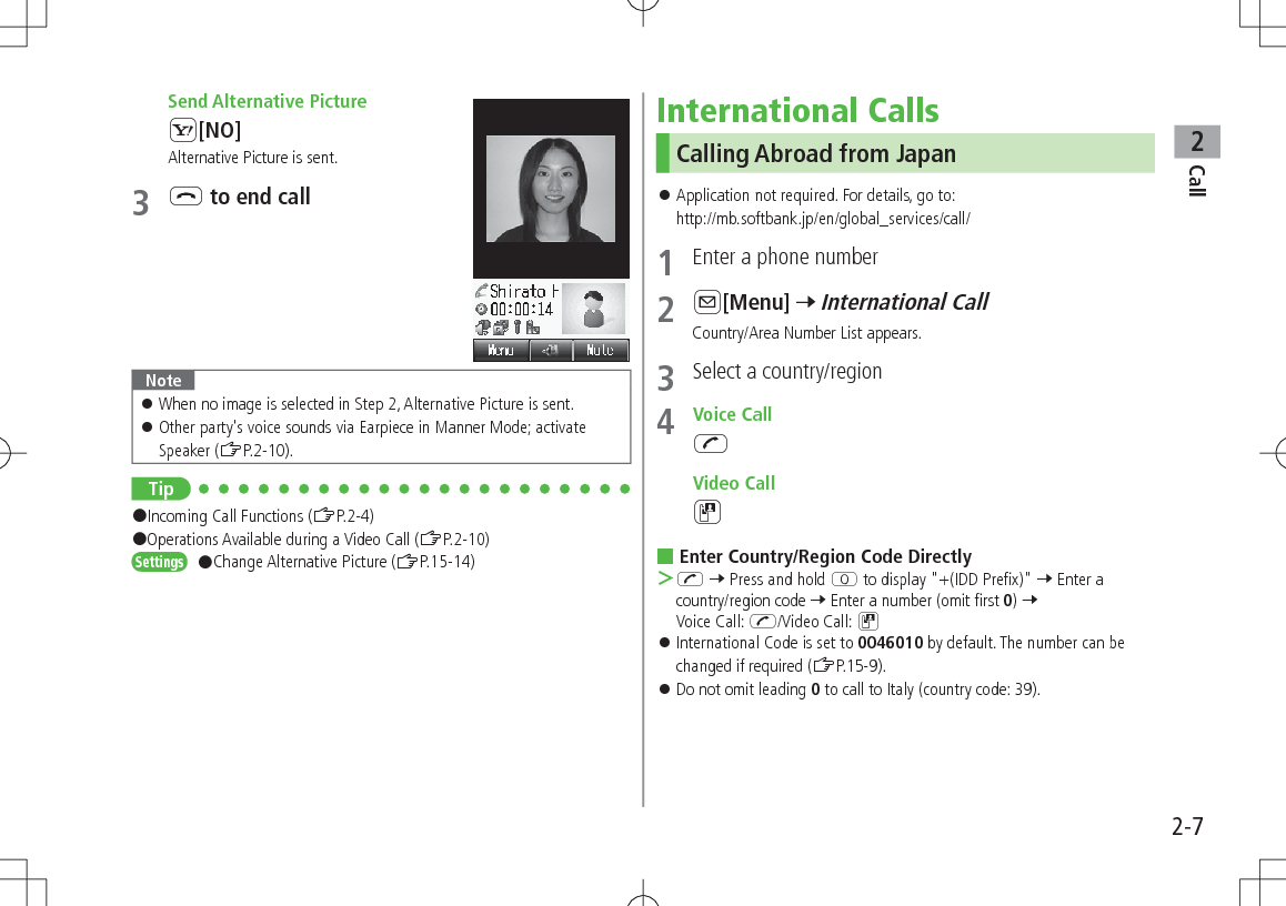 Call22-7 Send Alternative PictureS[NO]Alternative Picture is sent.3 L to end call Note 󱛠When no image is selected in Step 2, Alternative Picture is sent. 󱛠Other party&apos;s voice sounds via Earpiece in Manner Mode; activate Speaker (ZP.2-10).Tip#Incoming Call Functions (ZP.2-4)#Operations Available during a Video Call (ZP.2-10)Settings   #Change Alternative Picture (ZP.15-14)International CallsCalling Abroad from Japan 󱛠Application not required. For details, go to: http://mb.softbank.jp/en/global_services/call/1  Enter a phone number2 A[Menu] 7 International CallCountry/Area Number List appears.3  Select a country/region4  Voice CallJ Video CallD Enter Country/Region Code Directly ＞J 7 Press and hold P to display &quot;+(IDD Prefix)&quot; 7 Enter a country/region code 7 Enter a number (omit first 0) 7 Voice Call: J/Video Call: D 󱛠International Code is set to 0046010 by default. The number can be changed if required (ZP.15-9). 󱛠Do not omit leading 0 to call to Italy (country code: 39).