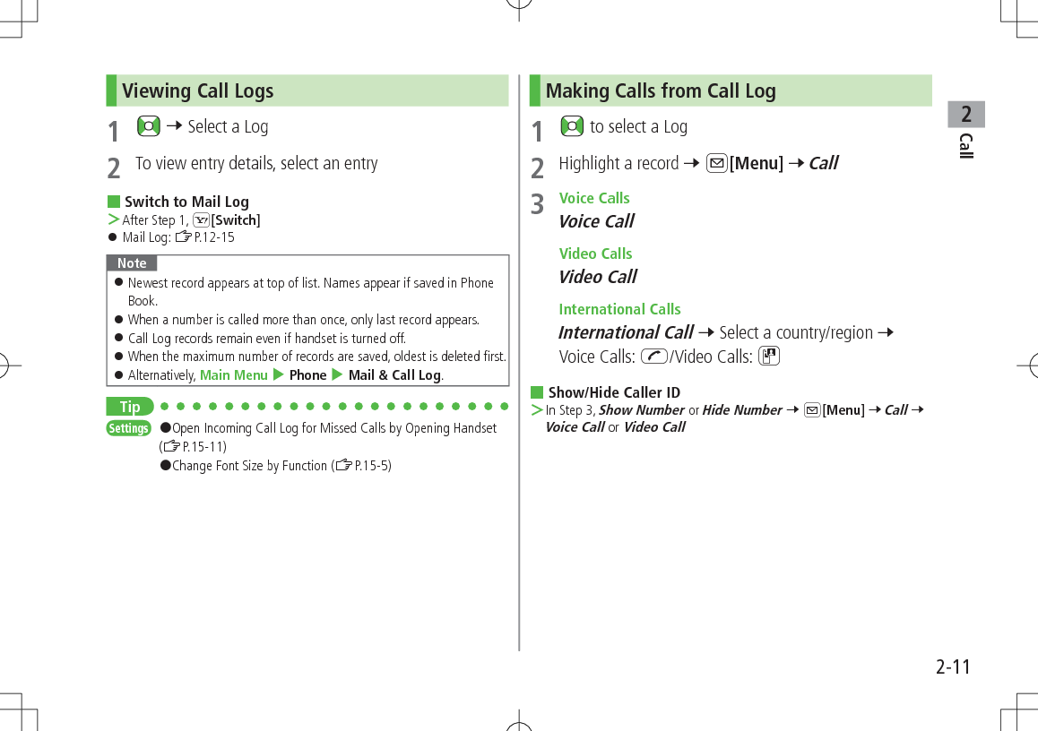 Call22-11Viewing Call Logs1   7 Select a Log2  To view entry details, select an entry Switch to Mail Log ＞After Step 1, S[Switch] 󱛠Mail Log: ZP.12-15Note 󱛠Newest record appears at top of list. Names appear if saved in Phone Book. 󱛠When a number is called more than once, only last record appears. 󱛠Call Log records remain even if handset is turned off. 󱛠When the maximum number of records are saved, oldest is deleted first. 󱛠Alternatively, Main Menu 4 Phone 4 Mail &amp; Call Log.TipSettings   #Open Incoming Call Log for Missed Calls by Opening Handset (ZP.15-11)#Change Font Size by Function (ZP.15-5)Making Calls from Call Log1   to select a Log2  Highlight a record 7 A[Menu] 7 Call3  Voice CallsVoice Call Video CallsVideo Call International CallsInternational Call 7 Select a country/region 7 Voice Calls: J/Video Calls: D Show/Hide Caller ID ＞In Step 3, Show Number or Hide Number 7 A[Menu] 7 Call 7 Voice Call or Video Call