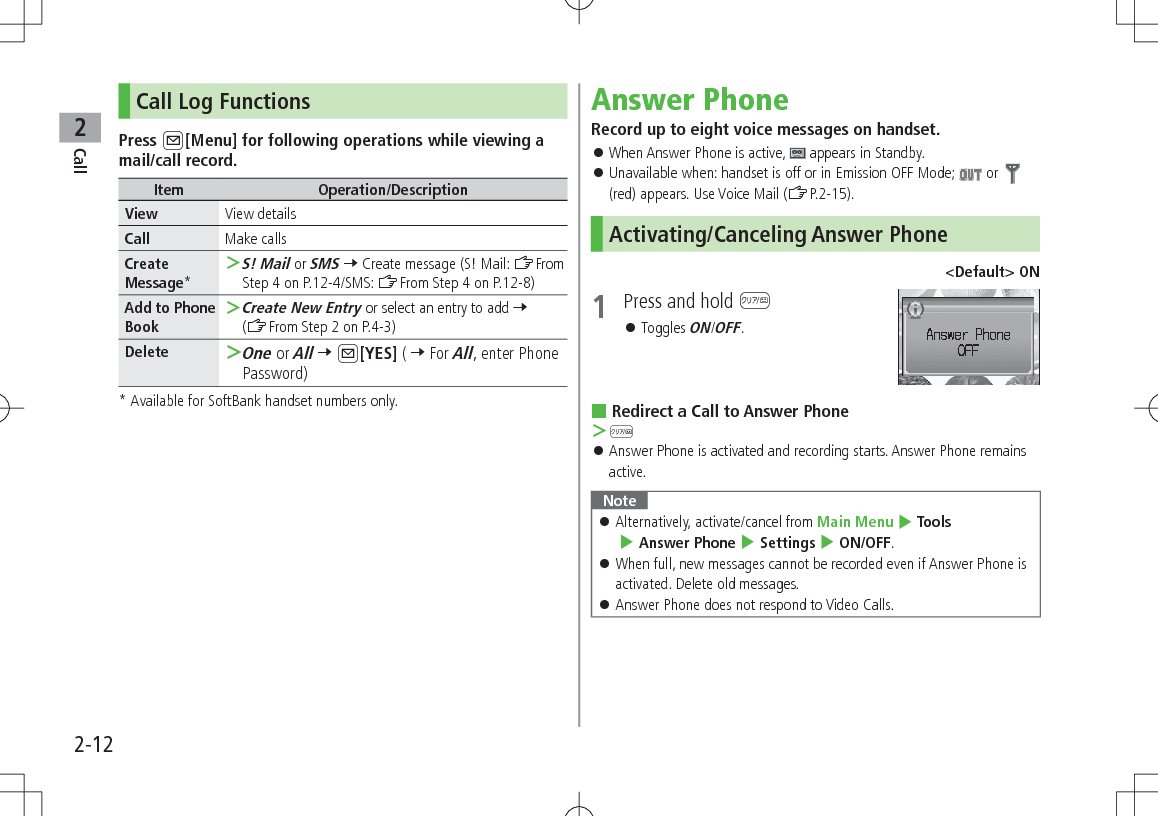 Call22-12Call Log FunctionsPress A[Menu] for following operations while viewing a mail/call record.Item Operation/DescriptionView View detailsCall Make callsCreate Message* ＞S! Mail or SMS 7 Create message (S! Mail: ZFrom Step 4 on P.12-4/SMS: ZFrom Step 4 on P.12-8)Add to Phone Book ＞Create New Entry or select an entry to add 7 (ZFrom Step 2 on P.4-3)Delete  ＞One or All 7 A[YES] ( 7 For All, enter Phone Password)*  Available for SoftBank handset numbers only.Answer PhoneRecord up to eight voice messages on handset. 󱛠When Answer Phone is active,   appears in Standby. 󱛠Unavailable when: handset is off or in Emission OFF Mode;   or  (red) appears. Use Voice Mail (ZP.2-15).Activating/Canceling Answer Phone&lt;Default&gt; ON1  Press and hold K 󱛠Toggles ON/OFF. Redirect a Call to Answer Phone ＞K 󱛠Answer Phone is activated and recording starts. Answer Phone remains active.Note 󱛠Alternatively, activate/cancel from Main Menu 4 Tools  4 Answer Phone 4 Settings 4 ON/OFF. 󱛠When full, new messages cannot be recorded even if Answer Phone is activated. Delete old messages. 󱛠Answer Phone does not respond to Video Calls.