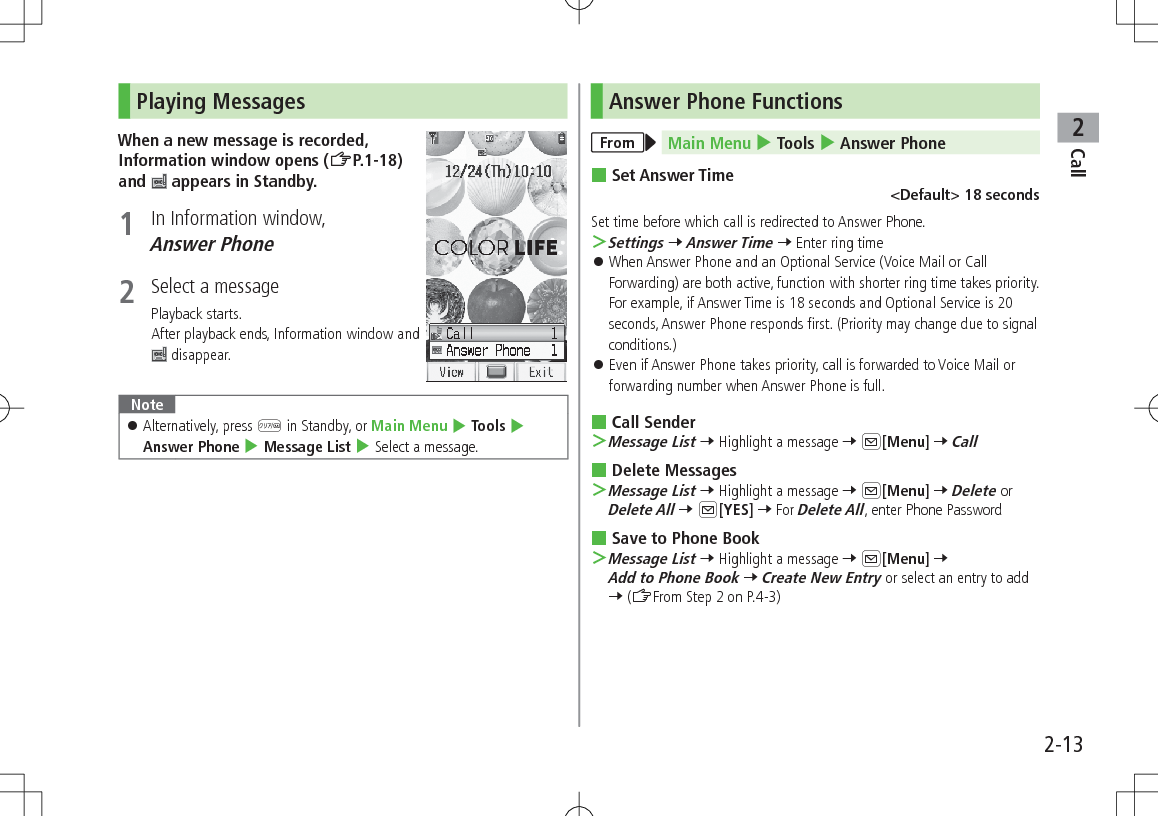 Call22-13Playing MessagesWhen a new message is recorded, Information window opens (ZP.1-18) and   appears in Standby.1  In Information window, Answer Phone2  Select a messagePlayback starts.After playback ends, Information window and  disappear.Note 󱛠Alternatively, press K in Standby, or Main Menu 4 Tools 4 Answer Phone 4 Message List 4 Select a message.Answer Phone FunctionsFrom Main Menu 4 Tools 4 Answer Phone Set Answer Time&lt;Default&gt; 18 secondsSet time before which call is redirected to Answer Phone. ＞Settings 7 Answer Time 7 Enter ring time 󱛠When Answer Phone and an Optional Service (Voice Mail or Call Forwarding) are both active, function with shorter ring time takes priority. For example, if Answer Time is 18 seconds and Optional Service is 20 seconds, Answer Phone responds first. (Priority may change due to signal conditions.) 󱛠Even if Answer Phone takes priority, call is forwarded to Voice Mail or forwarding number when Answer Phone is full. Call Sender ＞Message List 7 Highlight a message 7 A[Menu] 7 Call Delete Messages ＞Message List 7 Highlight a message 7 A[Menu] 7 Delete or Delete All 7 A[YES] 7 For Delete All, enter Phone Password Save to Phone Book ＞Message List 7 Highlight a message 7 A[Menu] 7 Add to Phone Book 7 Create New Entry or select an entry to add 7 (ZFrom Step 2 on P.4-3)
