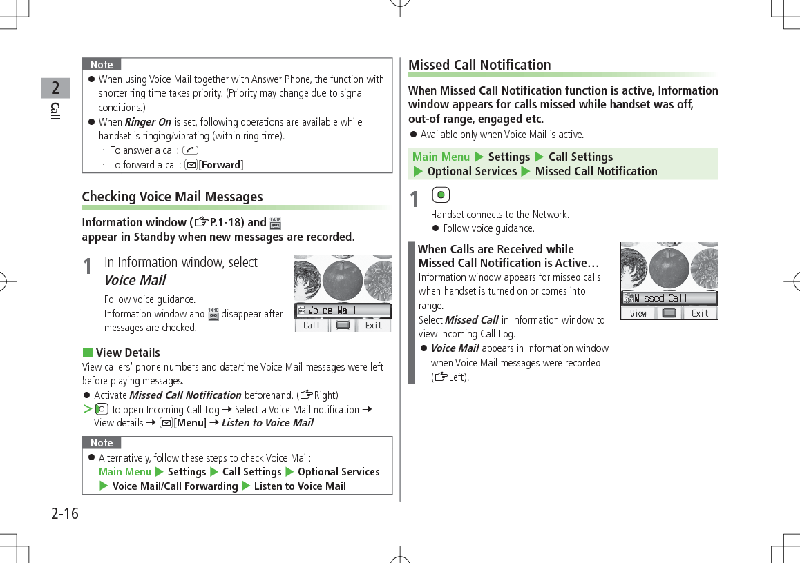 Call22-16Note 󱛠When using Voice Mail together with Answer Phone, the function with shorter ring time takes priority. (Priority may change due to signal conditions.) 󱛠When Ringer On is set, following operations are available while handset is ringing/vibrating (within ring time). To answer a call: J To forward a call: A[Forward]Checking Voice Mail MessagesInformation window (ZP.1-18) and appear in Standby when new messages are recorded.1  In Information window, select Voice MailFollow voice guidance.Information window and   disappear after messages are checked. View DetailsView callers&apos; phone numbers and date/time Voice Mail messages were left before playing messages. 󱛠Activate Missed Call Notification beforehand. (ZRight) ＞ to open Incoming Call Log 7 Select a Voice Mail notification 7 View details 7 A[Menu] 7 Listen to Voice MailNote 󱛠Alternatively, follow these steps to check Voice Mail:  Main Menu 4 Settings 4 Call Settings 4 Optional Services 4 Voice Mail/Call Forwarding 4 Listen to Voice MailMissed Call NotificationWhen Missed Call Notification function is active, Information window appears for calls missed while handset was off, out-of range, engaged etc. 󱛠Available only when Voice Mail is active.Main Menu 4 Settings 4 Call Settings 4 Optional Services 4 Missed Call Notification1 Handset connects to the Network. 󱛠Follow voice guidance.When Calls are Received while Missed Call Notification is Active…Information window appears for missed calls when handset is turned on or comes into range.Select Missed Call in Information window to view Incoming Call Log. 󱛠Voice Mail appears in Information window when Voice Mail messages were recorded (ZLeft).