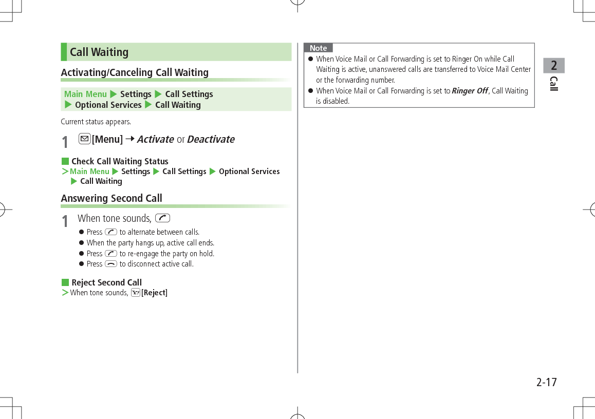 Call22-17Call WaitingActivating/Canceling Call Waiting Main Menu 4 Settings 4 Call Settings 4 Optional Services 4 Call WaitingCurrent status appears.1 A[Menu] 7 Activate or Deactivate Check Call Waiting Status ＞Main Menu 4 Settings 4 Call Settings 4 Optional Services 4 Call WaitingAnswering Second Call1  When tone sounds, J 󱛠Press J to alternate between calls. 󱛠When the party hangs up, active call ends. 󱛠Press J to re-engage the party on hold. 󱛠Press L to disconnect active call. Reject Second Call ＞When tone sounds, S[Reject]Note 󱛠When Voice Mail or Call Forwarding is set to Ringer On while Call Waiting is active, unanswered calls are transferred to Voice Mail Center or the forwarding number. 󱛠When Voice Mail or Call Forwarding is set to Ringer Off, Call Waiting is disabled.