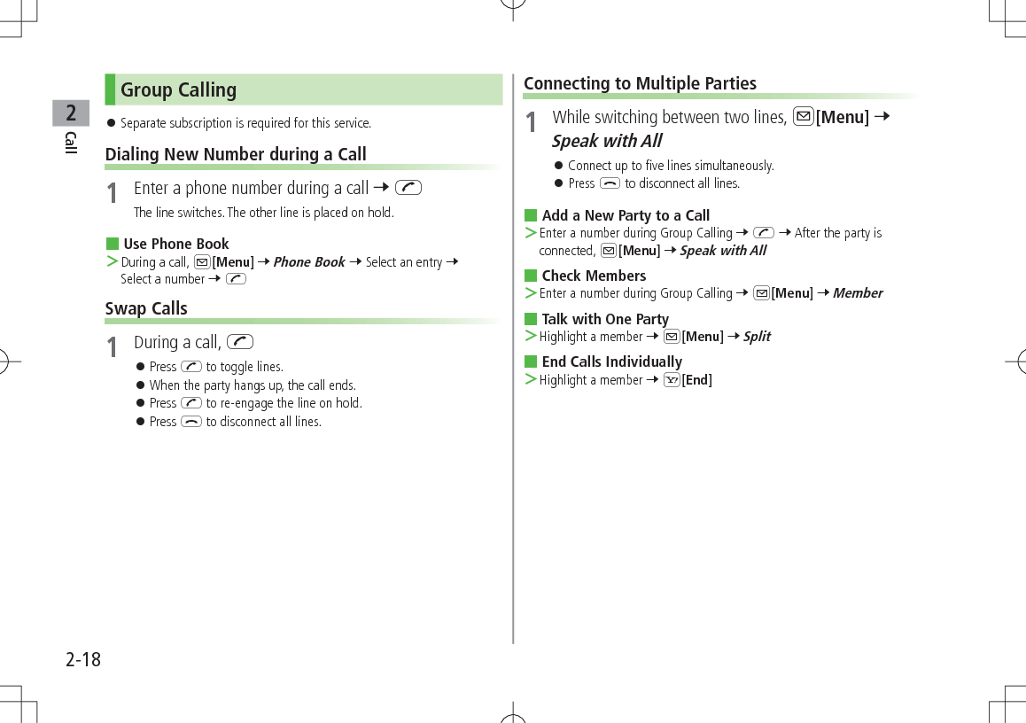 Call22-18Group Calling 󱛠Separate subscription is required for this service.Dialing New Number during a Call1  Enter a phone number during a call 7 JThe line switches. The other line is placed on hold. Use Phone Book ＞During a call, A[Menu] 7 Phone Book 7 Select an entry 7 Select a number 7 JSwap Calls1  During a call, J 󱛠Press J to toggle lines. 󱛠When the party hangs up, the call ends. 󱛠Press J to re-engage the line on hold. 󱛠Press L to disconnect all lines.Connecting to Multiple Parties1  While switching between two lines, A[Menu] 7 Speak with All 󱛠Connect up to five lines simultaneously. 󱛠Press L to disconnect all lines. Add a New Party to a Call ＞Enter a number during Group Calling 7 J 7 After the party is connected, A[Menu] 7 Speak with All Check Members ＞Enter a number during Group Calling 7 A[Menu] 7 Member Talk with One Party ＞Highlight a member 7 A[Menu] 7 Split End Calls Individually ＞Highlight a member 7 S[End]