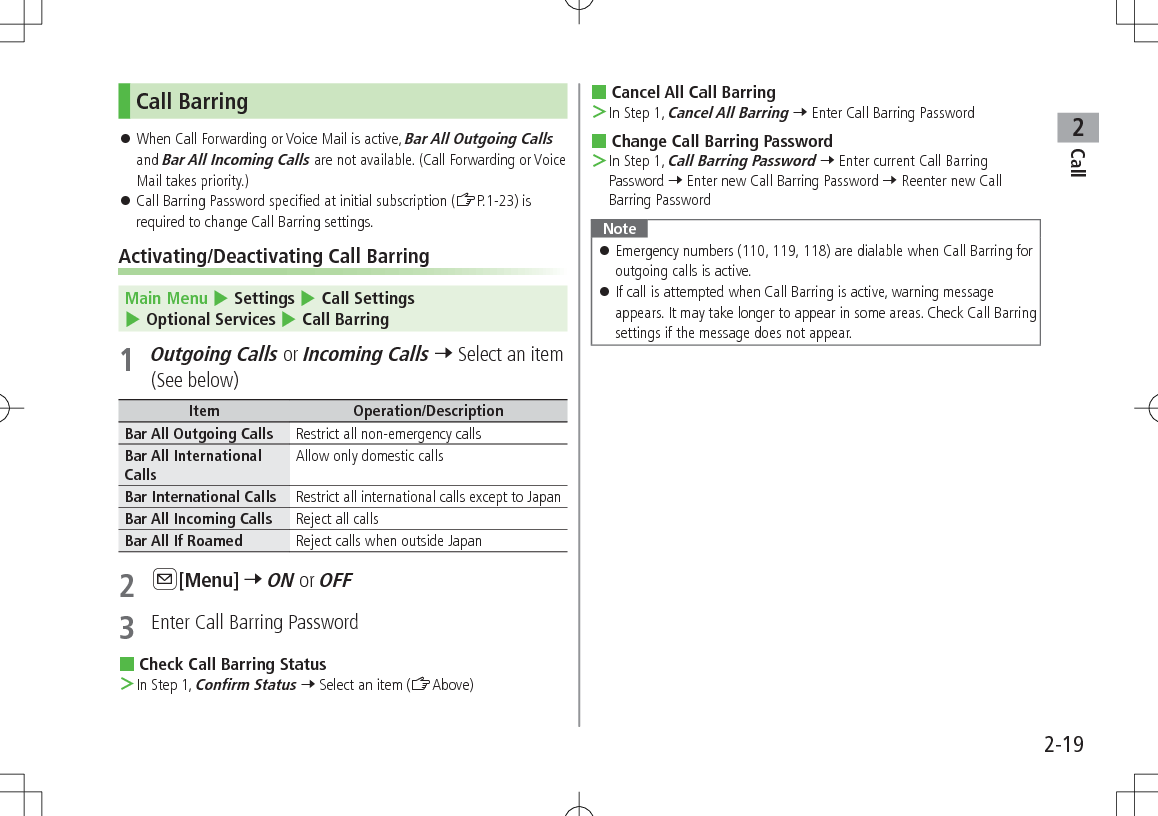 Call22-19Call Barring 󱛠When Call Forwarding or Voice Mail is active, Bar All Outgoing Calls and Bar All Incoming Calls are not available. (Call Forwarding or Voice Mail takes priority.) 󱛠Call Barring Password specified at initial subscription (ZP.1-23) is required to change Call Barring settings.Activating/Deactivating Call BarringMain Menu 4 Settings 4 Call Settings 4 Optional Services 4 Call Barring1 Outgoing Calls or Incoming Calls 7 Select an item (See below)Item Operation/DescriptionBar All Outgoing Calls Restrict all non-emergency callsBar All International CallsAllow only domestic callsBar International Calls Restrict all international calls except to JapanBar All Incoming Calls Reject all callsBar All If Roamed Reject calls when outside Japan2 A[Menu] 7 ON or OFF3  Enter Call Barring Password Check Call Barring Status ＞In Step 1, Confirm Status 7 Select an item (ZAbove) Cancel All Call Barring ＞In Step 1, Cancel All Barring 7 Enter Call Barring Password Change Call Barring Password ＞In Step 1, Call Barring Password 7 Enter current Call Barring Password 7 Enter new Call Barring Password 7 Reenter new Call Barring PasswordNote 󱛠Emergency numbers (110, 119, 118) are dialable when Call Barring for outgoing calls is active. 󱛠If call is attempted when Call Barring is active, warning message appears. It may take longer to appear in some areas. Check Call Barring settings if the message does not appear.