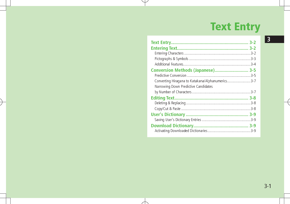 33-1Text EntryText Entry .............................................................. 3-2Entering Text ......................................................... 3-2Entering Characters ....................................................................3-2Pictographs &amp; Symbols ...............................................................3-3Additional Features.....................................................................3-4Conversion Methods (Japanese) ........................... 3-5Predictive Conversion .................................................................3-5Converting Hiragana to Katakana/Alphanumerics ........................3-7Narrowing Down Predictive Candidates  by Number of Characters ............................................................3-7Editing Text ........................................................... 3-8Deleting &amp; Replacing ..................................................................3-8Copy/Cut &amp; Paste .......................................................................3-8User&apos;s Dictionary .................................................. 3-9Saving User&apos;s Dictionary Entries ..................................................3-9Download Dictionary ............................................ 3-9Activating Downloaded Dictionaries ............................................3-9