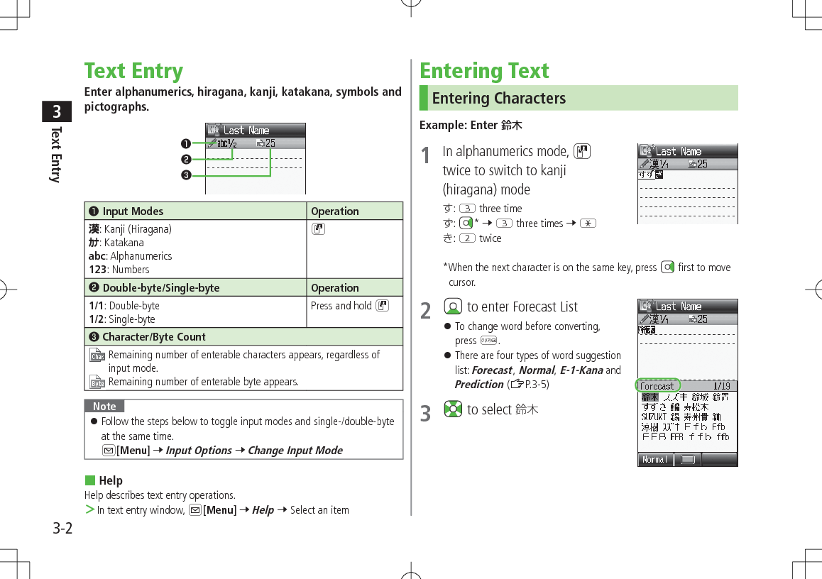 Text Entry33-2Text EntryEnter alphanumerics, hiragana, kanji, katakana, symbols and pictographs.❶.Input Modes Operation漢: Kanji (Hiragana)ｶﾅ: Katakanaabc: Alphanumerics123: NumbersD❷.Double-byte/Single-byte Operation1/1: Double-byte1/2: Single-bytePress and hold D❸.Character/Byte Count Remaining number of enterable characters appears, regardless of input mode.Remaining number of enterable byte appears.Note 󱛠Follow the steps below to toggle input modes and single-/double-byte at the same time.  A[Menu] 7 Input Options 7 Change Input Mode HelpHelp describes text entry operations. ＞In text entry window, A[Menu] 7 Help 7 Select an item❶❷❸Entering TextEntering CharactersExample: Enter 鈴木1  In alphanumerics mode, Dtwice to switch to kanji (hiragana) mode: E three time:  * 7 E three times 7 G: W twice*When the next character is on the same key, press   first to move cursor.2   to enter Forecast List 󱛠To change word before converting, press K. 󱛠There are four types of word suggestion list: Forecast, Normal, E-1-Kana and Prediction (ZP.3-5)3   to select 