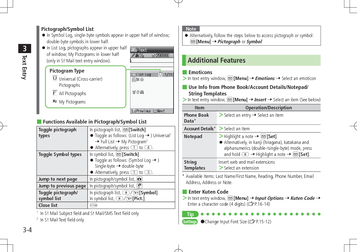 Text Entry33-4Pictograph/Symbol List 󱛠In Symbol Log, single-byte symbols appear in upper half of window; double-byte symbols in lower half. 󱛠In List Log, pictographs appear in upper half of window; My Pictograms in lower half  (only in S! Mail text entry window). Functions Available in Pictograph/Symbol ListToggle pictograph typesIn pictograph list, A[Switch] 󱛠Toggle as follows: (List Log 7 ) Universal1 7 Full List 7 My Pictogram2 󱛠Alternatively, press Q to R.Toggle Symbol types In symbol list, A[Switch] 󱛠Toggle as follows: (Symbol Log 7 ) Single-byte 7 double-byte 󱛠Alternatively, press Q to E.Jump to next page In pictograph/symbol list, FJump to previous page In pictograph/symbol list, DToggle pictograph/ symbol listIn pictograph list, GS[Symbol]In symbol list, GS[Pict.]Close list K1   In S! Mail Subject field and S! Mail/SMS Text field only 2   In S! Mail Text field onlyPictogram Type  Universal (Cross-carrier) Pictographs All Pictographs My PictogramsNote 󱛠Alternatively, follow the steps below to access pictograph or symbol:  A[Menu] 7 Pictograph or SymbolAdditional Features Emoticons ＞In text entry window, A[Menu] 7 Emotions 7 Select an emoticon Use Info from Phone Book/Account Details/Notepad/String Templates ＞In text entry window, A[Menu] 7 Insert 7 Select an item (See below)Item Operation/DescriptionPhone Book Data* ＞Select an entry 7 Select an itemAccount Details* ＞Select an itemNotepad  ＞Highlight a note 7 A[Set] 󱛠Alternatively, in kanji (hiragana), katakana and alphanumerics (double-/single-byte) mode, press and hold G 7 Highlight a note 7 A[Set].String TemplatesInsert web and mail extensions ＞Select an extension*  Available Items: Last Name/First Name, Reading, Phone Number, Email Address, Address or Note. Enter Kuten Code ＞In text entry window, A[Menu] 7 Input Options 7 Kuten Code 7 Enter a character code (4 digits) (ZP.16-14)TipSettings   #Change Input Font Size (ZP.15-12)