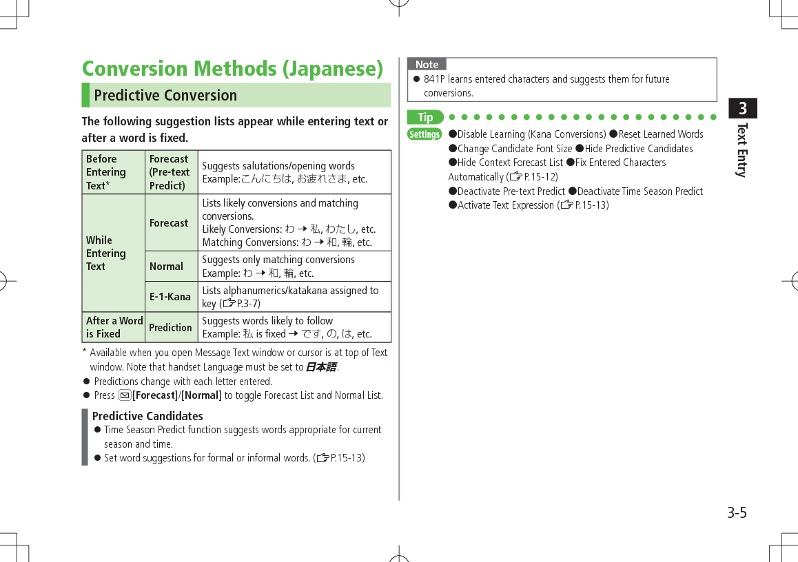 Text Entry33-5Conversion Methods (Japanese)Predictive ConversionThe following suggestion lists appear while entering text orafter a word is fixed.Before Entering Text*Forecast (Pre-text Predict)Suggests salutations/opening wordsExample:, , etc.While Entering TextForecastLists likely conversions and matching conversions. Likely Conversions:  7 , , etc.Matching Conversions:  7 , , etc.Normal Suggests only matching conversions Example:  7 , , etc.E-1-Kana Lists alphanumerics/katakana assigned to key (ZP.3-7)After a Word is FixedPredictionSuggests words likely to follow Example:  is fixed 7 , , , etc.*  Available when you open Message Text window or cursor is at top of Text window. Note that handset Language must be set to 日本語. 󱛠Predictions change with each letter entered. 󱛠Press A[Forecast]/[Normal] to toggle Forecast List and Normal List.Predictive Candidates 󱛠Time Season Predict function suggests words appropriate for current season and time. 󱛠Set word suggestions for formal or informal words. (ZP.15-13)Note 󱛠841P learns entered characters and suggests them for future conversions.TipSettings   #Disable Learning (Kana Conversions) #Reset Learned Words #Change Candidate Font Size #Hide Predictive Candidates #Hide Context Forecast List #Fix Entered Characters Automatically (ZP.15-12) #Deactivate Pre-text Predict #Deactivate Time Season Predict #Activate Text Expression (ZP.15-13)