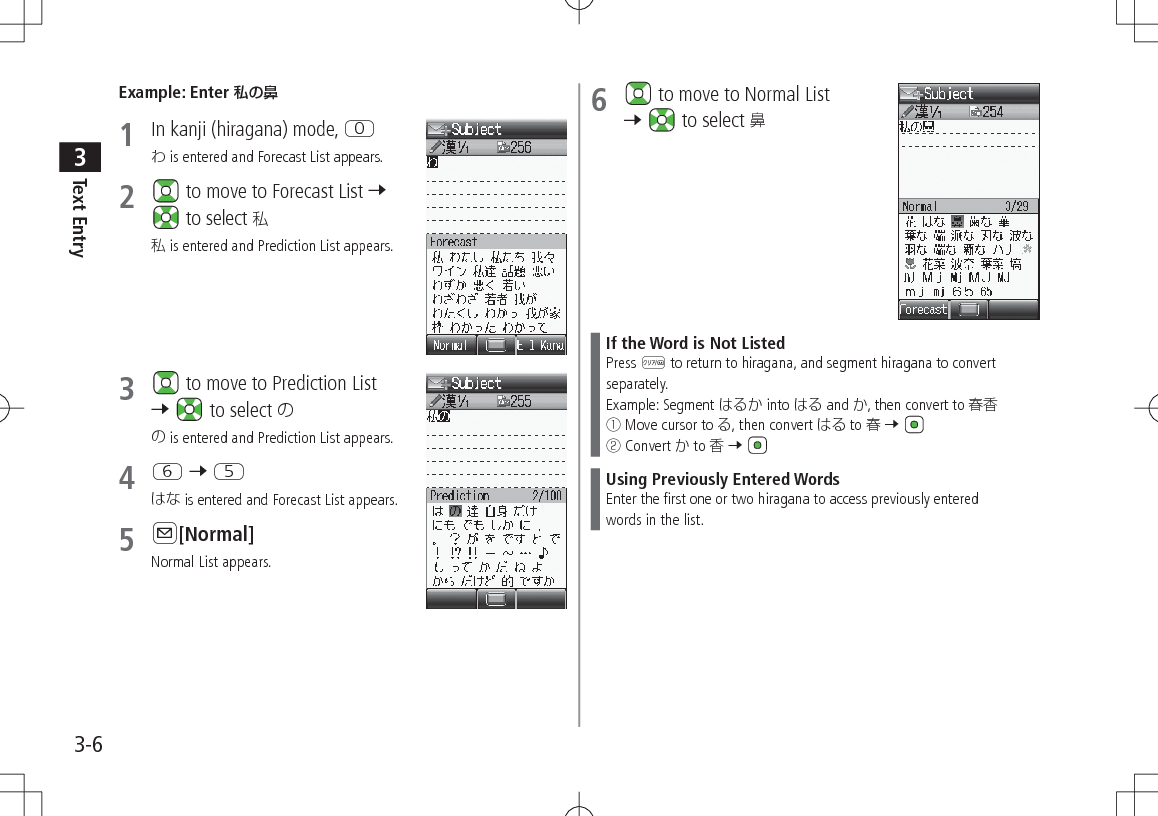 Text Entry33-6Example: Enter 私の鼻1  In kanji (hiragana) mode, P is entered and Forecast List appears.2   to move to Forecast List 7  to select  is entered and Prediction List appears.3   to move to Prediction List 7   to select  is entered and Prediction List appears.4 Y 7 T is entered and Forecast List appears.5 A[Normal]Normal List appears.6   to move to Normal List 7   to select If the Word is Not ListedPress K to return to hiragana, and segment hiragana to convert separately.Example: Segment  into  and , then convert to 󰒄 Move cursor to , then convert  to  7 󰒅 Convert  to  7 Using Previously Entered WordsEnter the first one or two hiragana to access previously enteredwords in the list.
